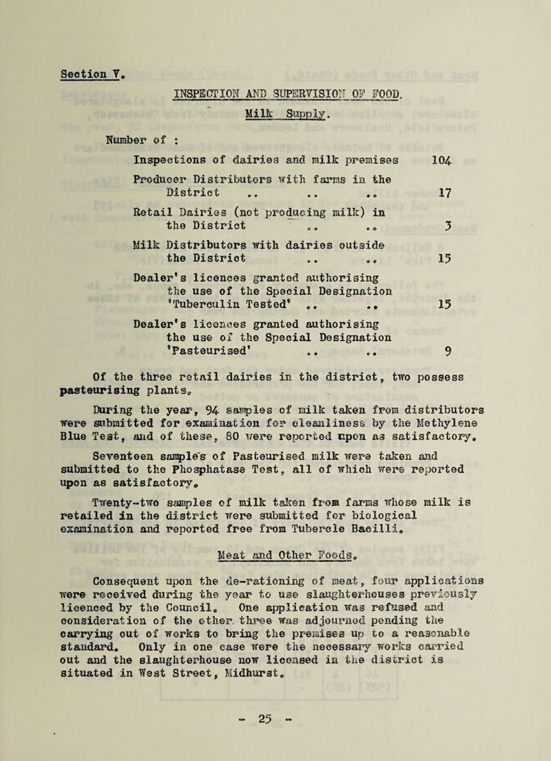 INSPECTION AND SUPERVISION OF FOOD. Milk Supply. Number of : Inspections of dairies and milk premises 104 Producer Distributors with farms in the District .. .. .. 17 Retail Dairies (not producing milk) in the District 0„ „ . 5 Milk Distributors with dairies outside the District .. 15 Dealer’s licences granted authorising the use of the Special Designation ’Tuberculin Tested® . * 15 Dealer*s licences granted authorising the use of the Special Designation ’Pasteurised' .. .. 9 Of the three retail dairies in the district, two possess pasteurising plants* During the year, 94 samples of milk taken from distributors were submitted for examination for cleanliness by the Methylene Blue Test, and of these, 80 were reported upon as satisfactory. Seventeen samples of Pasteurised milk were taken and submitted to the Phosphatase Test, all of which were reported upon as satisfactory. Twenty-two samples of milk taken from farms whose milk is retailed in the district were submitted for biological examination and reported free from Tubercle Bacilli. Meat and Other Foods. Consequent upon the de-rationing of meat, four applications were received during the year to use slaughterhouses previously licenced by the Council. One application was refused and consideration of the other, three was adjourned pending the carrying out of works to bring the premises up to a reasonable standard. Only in one case were the necessary works carried out and the slaughterhouse now licensed in the district is situated in West Street, Midhurst.