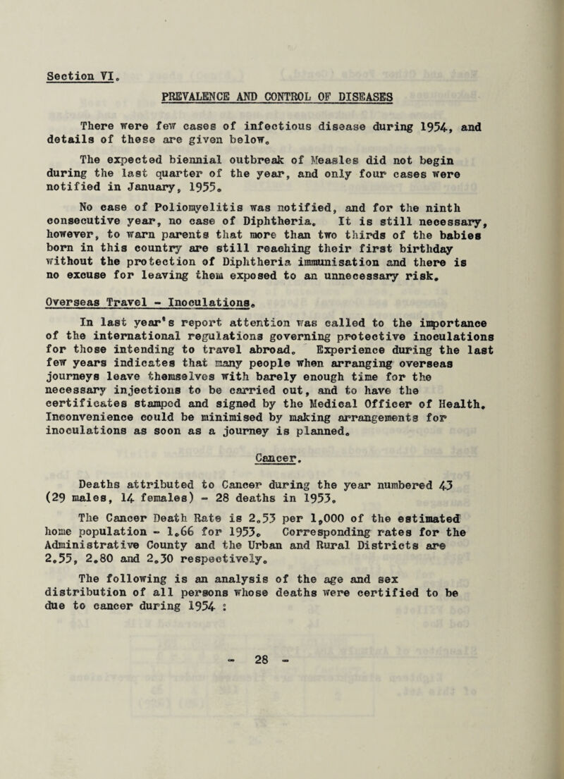 PREVALENCE AND CONTROL OF DISEASES There were few cases of infectious disease during 1954, and details of these are given below. The expected biennial outbreak of Measles did not begin during the last quarter of the year, and only four cases were notified in January, 1955* No case of Poliomyelitis was notified, and for the ninth consecutive year, no case of Diphtheria. It is still necessary, however, to warn parents that more than two thirds of the babies born in this country are still reaching their first birthday without the protection of Diphtheria immunisation and there is no excuse for leaving them exposed to an unnecessary risk* Overseas Travel - Inoculations. In last year®s report attention was called to the importance of the international regulations governing protective inoculations for those intending to travel abroad. Experience during the last few years indicates that many people when arranging overseas journeys leave themselves with barely enough time for the necessary injections to be carried out, and to have the certificates stamped and signed by the Medical Officer of Health. Inconvenience could be minimised by making arrangements for inoculations as soon as a journey is planned. Cancer. Deaths attributed to Cancer during the year numbered 43 (29 males, 14 females) - 28 deaths in 1953* The Cancer Death Rat© is 2.53 per 1,000 of the estimated home population » 1.66 for 1953. Corresponding rates for the Administrative County and the Urban and Rural Districts are 2.55, 2.80 and 2.50 respectively. The following is an analysis of the age and sex distribution of all persons whose deaths were certified to be due to cancer during 1954 :