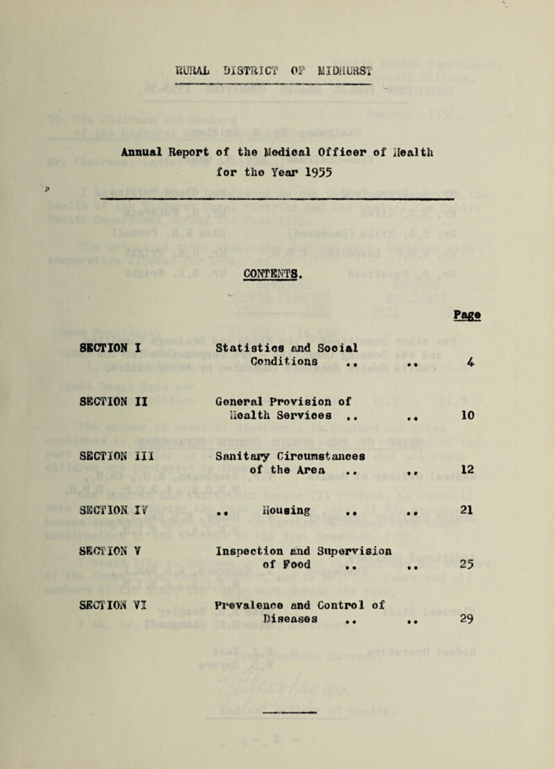 RURAL DISTRICT OF MIDHURST Annual SECTION I SECTION II SECTION III SECTION IV SECTION V SECTION VI Report of the Medical Officer of Health for the Year 1955 CONTENTS, Page Statistics find Social Conditions 4 General Provision of Health Services ♦. ,« 10 Sanitary Circumstances of the Area ., ,, 12 Housing • » 21 Inspection and Supervision of Food .. ♦. 25 Prevalence and Control of Diseases .. 29