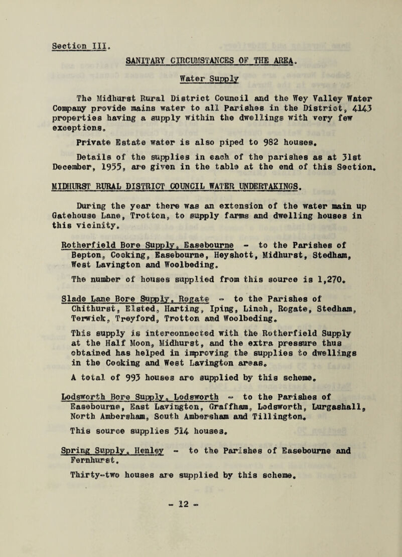 SANITARY CIRCUMSTANCES OF THE AREA„ Water Supply The Midhurst Rural District Council and the Wey Valley Water Company provide mains water to all Parishes in the District, 414.3 properties having a supply within the dwellings with very few exceptions. Private Estate water is also piped to 982 houses. Details of the supplies in each of the parishes as at 31st December, 1955, are given in the table at the end of this Section. MIDHUR8T RURAL DISTRICT COUNCIL WATER UNDERTAKINGS. During the year there was an extension of the water main up Gatehouse Lane, Trotton, to supply farms and dwelling houses in this vicinity, Rotherfield Bore Supply„ Easebourne - to the Parishes of Bepton, Cooking, Easebourne, Heyshott, Midhurst, Stedham, West Lavington and Woolbeding. The number of houses supplied from this source is 1,270. Slade Lane Bore Supply, Rogate - to the Parishes of Chithurst, listed, Harting, Iping, Linoh, Rogate, Stedham, Terwick, Treyford, Trotton and Woolbeding. This supply is interconnected with the Rotherfield Supply at the Half Moon, Midhurst, and the extra pressure thus obtained has helped in inproving the supplies to dwellings in the Cocking and West Lavington areas. A total of 993 houses are supplied by this scheme. Lodsworth Bore Supply, Lodsworth - to the Parishes of Easebourne, East Lavington, Graffham, Lodsworth, Lurgaehall, North Ambersham. South Ambersham and Tillington. This source supplies 514 houses. Spring Supplyc Henley *» to the Parishes of Easebourne and Fernhurst. Thirty-two houses are supplied by this scheme.