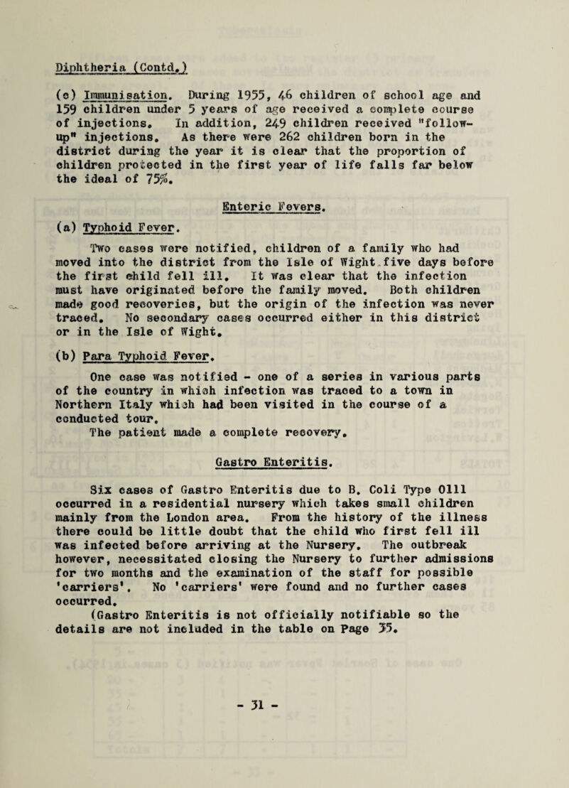 Diphtheria (Contd.) (e) Immunisation. During 1955, 46 children of school age and 159 children under 5 years of age received a complete course of injections. In addition, 249 children received follow¬ up injections. As there were 262 children born in the district during the year it is clear that the proportion of children protected in the first year of life falls far below the ideal of 75/», Enteric Fevers. (a) Typhoid Fever. Two eases were notified, children of a family who had moved into the district from the Isle of Wight„five days before the first child fell ill. It was clear that the infection must have originated before the family moved. Both children made good recoveries, but the origin of the infection was never traced. No secondary cases occurred either in this district or in the Isle of Wight, (b) Para Typhoid Fever. One case was notified - one of a series in various parts of the country in which infection was traced to a town in Northern Italy which had been visited in the course of a conducted tour. The patient made a complete recovery, Gastro Enteritis. Six cases of Gastro Enteritis due to B. Coli Type 0111 occurred in a residential nursery which takes small children mainly from the London area. Prom the history of the illness there could be little doubt that the child who first fell ill was infected before arriving at the Nursery. The outbreak however, necessitated closing the Nursery to further admissions for two months and the examination of the staff for possible ’carriers*. No 'carriers' were found and no further cases occurred. (Gastro Enteritis is not officially notifiable so the details are not included in the table on Page 55,