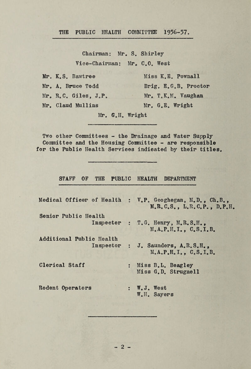 THE PUBLIC HEALTH COMMITTEE 1956-57 Chairman: Mr. S. Shirley Vice-Chairman: Mr. C.O. West Mr. K.S. Bawtree Miss K.E. Pownall Mr. A. Bruce Todd Brig. E.G.B. Proctor Mr. R.C. Giles, J.P. Mr. T.K.M. Vaughan Mr. Claud Mullins Mr. G.E. Wright Mr. G.H. Wright Two other Committees - the Drainage and Water Supply Committee and the Housing Committee - are responsible for the Public Health Services indicated by their titles. STAFF OF THE PUBLIC HEALTH DEPARTMENT Medical Officer of Health Senior Public Health Inspector Additional Public Health Inspector Clerical Staff Rodent Operators V.P. Geoghegan, M.D. , Ch.B., M.R.C.S., L.R.C.P., D.P.H T.G. Henry, M.R.S.II., M.A.P.H.I., C.S.I.B. J. Saunders, A.R.S.H. , M.A.P.H.I., C.S.I.B. Miss B.L. Beagley Miss G.D. Strugnell W. J. West W.H. Sayers
