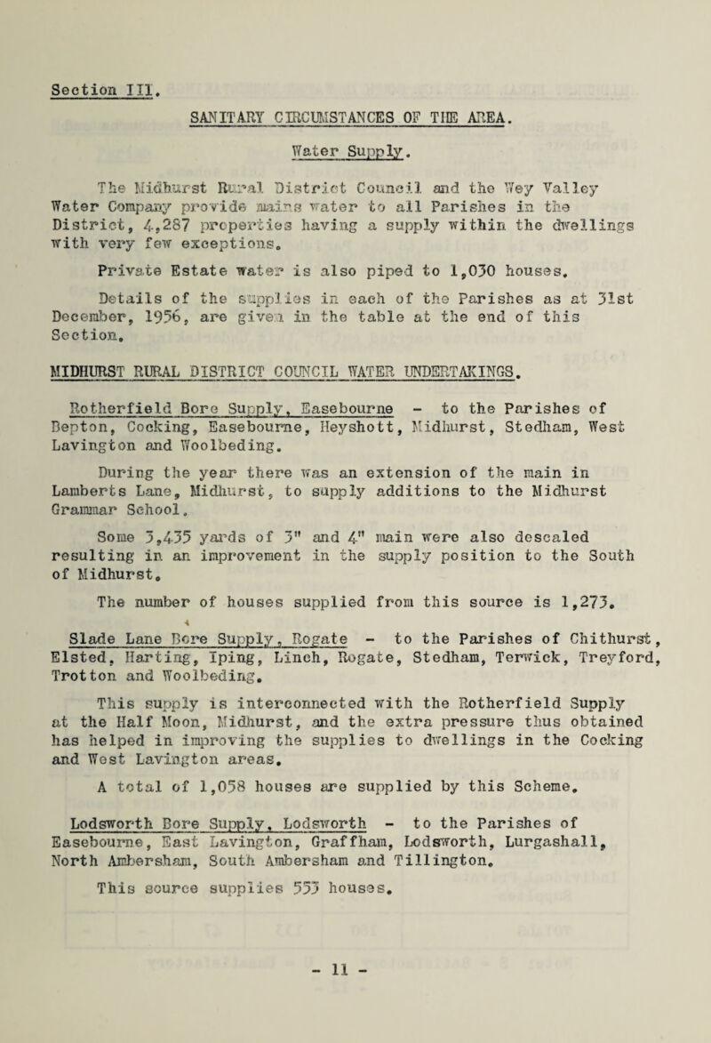 SANITARY CIRCUMSTANCES OF THE AREA. Water Supply. The Midburst Rural District Council and the Wey Valley Water Company provide mins water to all Parishes in the District, 4,287 properties having a supply within the chvellings with very few exceptions. Private Estate water is also piped to 1,030 houses. Details of the supplies in each of the Parishes as at 31st December, 19%, are given in the table at the end of this Section, MIDHURST RURAL DISTRICT COUNCIL WATER UNDERTAKINGS. Rotherfield Bore Supply* Easebourne - to the Parishes of Bepton, Cocking, Easebourne, Heyshott, Midhurst, Stedham, West Lavington and Woo Feeding. During the year there was an extension of the main in Lamberts Lane, Midhurst, to supply additions to the Midhurst Grammar School. Some 3,435 yards of 3” and 4 main were also descaled resulting in an improvement in the supply position to the South of Midhurstc The number of houses supplied from this source is 1,273. < Slade Lane Bore Supply, Rogate - to the Parishes of Chithurst, Elsted. Harting, Iping, Linch, Rogate, Stedham, Terwick, Treyford, Trot ton and Woolbeding. This supply is interconnected with the Rotherfield Supply at the Half Moon, Midiiurst, and the extra pressure thus obtained has helped in improving the supplies to dwellings in the Cocking and West Lavington areas. A total of 1,058 houses are supplied by this Scheme. Lodsworth Bore Supply, Lodsworth - to the Parishes of Easebourne, East Laving!; on, Graff ham, Lodsworth, Lurgashall, North Ambersham, South Ambersham and Tillington. This source supplies 553 houses.
