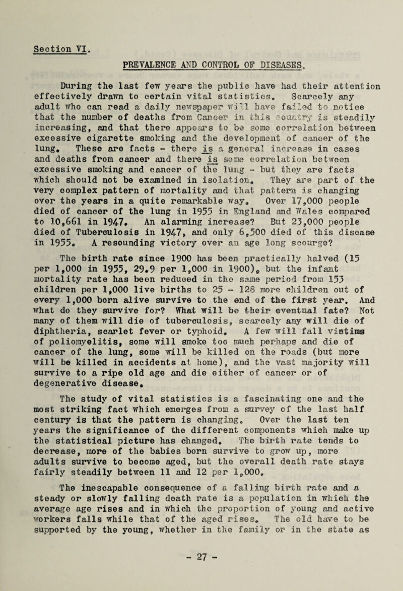 PREVALENCE AND CONTROL OF DISEASES. During the last few years the public have had their attention effectively drawn to certain vital statistics. Scarcely any adult who can read a daily newspaper will have failed to notice that the number of deaths from Cancer* in this aou&try is steadiljr increasing, and that there appears to be some correlation between excessive cigarette smoking and the development of cancer of the lung* These are facts - there is a general increase in cases and deaths from cancer and there i^s some correlation between excessive smoking and cancer of the lung - but they are facts which should not be examined in isolation* They are part of the very complex pattern of mortality and that pattern is changing over the years in a quite remarkable way* Over 179000 people died of cancer of the lung in 1955 in England and Wales compared to 10,661 in 1947* An alarming increase? But 23*000 people died of Tuberculosis in 1947, and only 6*500 died of this disease in 1955* A resounding victory over an age long scourge? The birth rate since 1900 has been practically halved (15 per 1,000 in 1955, 29.9 per 1,000 in .1900)e but the infant mortality rate has been reduced in the same period from 153 children per 1,000 live births to 25 - 128 more children out of every 1,000 born alive survive to the end of the first year. And what do they survive for? What will be their eventual fate? Not many of them will die of tuberculosis, scarcely any will die of diphtheria, scarlet fever or typhoid* A few will fall victims of poliomyelitis, some will smoke too much perhaps and die of cancer of the lung, some will be killed on the roads (but more will be killed in accidents at home), and the vast majority will survive to a ripe old age and die either of cancer or of degenerative disease* The study of vital statistics is a fascinating one and the most striking fact which emerges from a survey of the last half century is that the pattern is changing* Over the last ten years the significance of the different components which make up the statistical picture has changed* The birth rate tends to decrease, more of the babies born survive to grow up, more adults survive to become aged, but the overall death rate stays fairly steadily between 11 and 12 per 1,000* The inescapable consequence of a falling birth rate and a steady or slowly falling death rate is a population in which the average age rises and in which the proportion of young and active workers falls while that of the aged rises* The old have to be supported by the young, whether in the family or in the state as