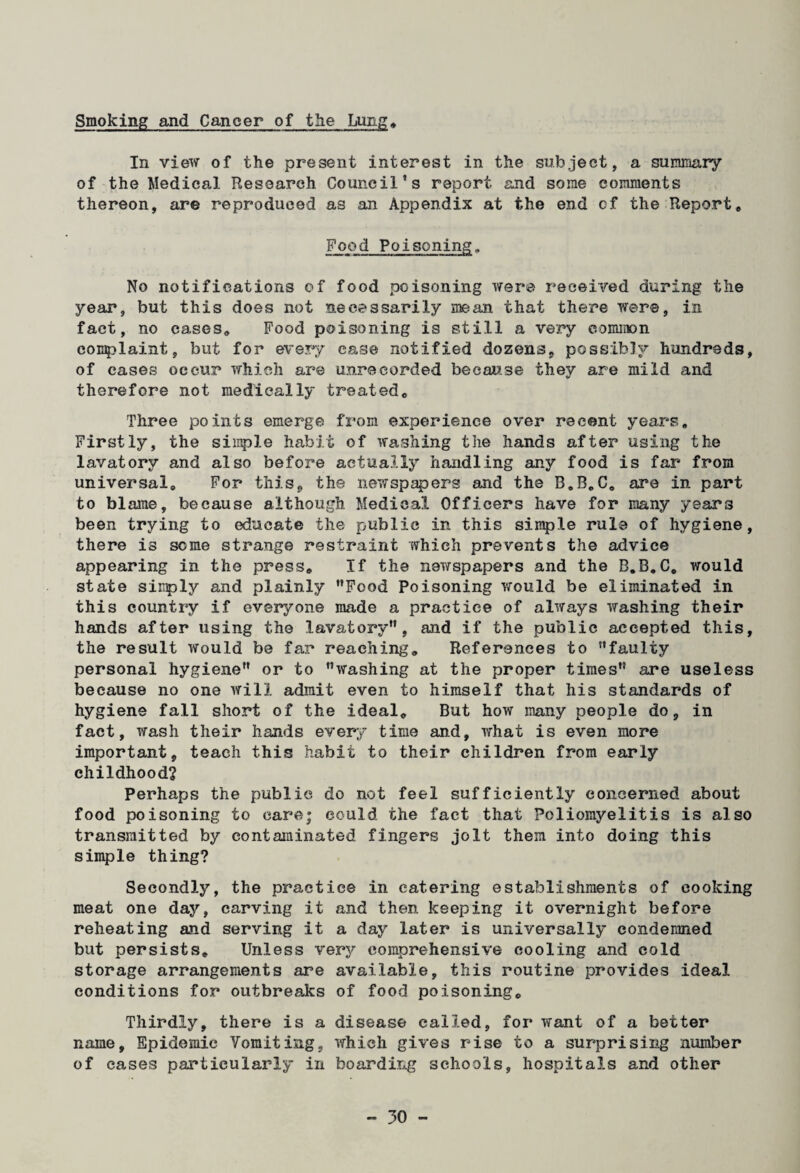 Smoking and Cancer of the Lung, In view of the present interest in the subject, a summary of the Medical Research Council’s report and some comments thereon, are reproduced as an Appendix at the end of the Report, Food Poisoning, No notifications of food poisoning were received during the year, but this does not necessarily mean that there were, in fact, no cases. Food poisoning is still a very common complaint, but for every case notified dozens, possibly hundreds, of eases occur which are unrecorded because they are mild and therefore not medically treated. Three points emerge from experience over recent years. Firstly, the simple habit of washing the hands after using the lavatory and also before actually handling any food is far from universal. For this, the newspapers and the B,B„C, are in part to blame, because although Medical Officers have for many years been trying to educate the public in this simple rule of hygiene, there is some strange restraint which prevents the advice appearing in the press. If the newspapers and the B.B.C, would state siiiply and plainly Food Poisoning would be eliminated in this country if everyone made a practice of always washing their hands after using the lavatory, and if the public accepted this, the result would be far reaching. References to faulty personal hygiene or to washing at the proper times are useless because no one will admit even to himself that his standards of hygiene fall short of the ideal. But how many people do, in fact, wash their hands every time and, what is even more important, teach this habit to their children from early childhood? Perhaps the public do not feel sufficiently concerned about food poisoning to care; could the fact that Poliomyelitis is also transmitted by contaminated fingers jolt them into doing this simple thing? Secondly, the practice in catering establishments of cooking meat one day, carving it and then keeping it overnight before reheating and serving it a day later is universally condemned but persists. Unless very comprehensive cooling and cold storage arrangements are available, this routine provides ideal conditions for outbreaks of food poisoning. Thirdly, there is a disease called, for want of a better name. Epidemic Vomiting, which gives rise to a surprising number of eases particularly in boarding schools, hospitals and other