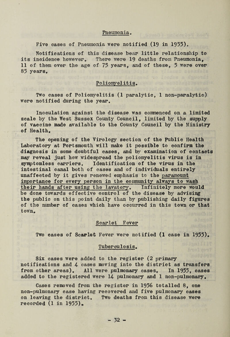 Pneumonia Five cases of Pneumonia were notified (19 in 1955). Notifications of this disease bear little relationship to its incidence however* There were 19 deaths from Pneumonia, 11 of them over the age of 75 years, and of these, 5 were over 85 years. Poliomyelitis, Two cases of Poliomyelitis (1 paralytic, 1 non-paralytic) were notified during the year. Inoculation against the disease was commenced on a limited scale by the West Sussex County Council, limited by the supply of vaccine made available to the County Council by the Ministry of Health, The opening of the Virology section of the Public Health Laboratory at Portsmouth will make it possible to confirm the diagnosis in some doubtful cases, and by examination of contacts may reveal just how widespread the poliomyelitis virus is in syraptomless carriers. Identification of the virus in the intestinal canal both of cases and of individuals entirely unaffected by it gives renewed emphasis to the paramount importance for every person in the community always to wash their hands after using the lavatory. Infinitely more would be done towards effective control of the disease by advising the public on this point daily than by publishing daily figures of the number of cases which have occurred in this town or that town. Scarlet Fever Two cases of Scarlet Fever were notified (1 case in 1955), Tuberculosis. Six cases were added to the register (2 primary notifications and 4 cases moving into the district as transfers from other areas). All were pulmonary cases. In 1955, cases added to the registered were 14 pulmonary and 1 non-pulmonary. Cases removed from the register in 1956 totalled 8, one non-pulmonary case having recovered and five pulmonary cases on leaving the district. Two deaths from this disease were recorded (1 in 1955)*