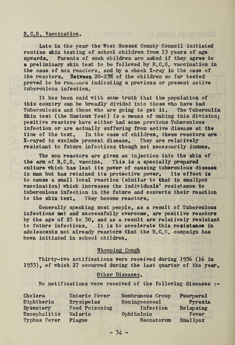 B.C.G. Vaccination, Late in the year the West Sussex County Council initiated routine skin testing of school children from 13 years of age upwards* Parents of such children are asked if they agree to a preliminary skin test to be followed by B.C.G. vaccination in the case of non reactors, and by a check X-ray in the ease of the reactors. Between 20-25$ of the children so far tested proved to be reactors indicating a previous or present active tuberculous infection. It has been said with some truth that the population of this country can be broadly divided into those who have had Tuberculosis and those who are going to get it. The Tuberculin Skin test (the Mantoux Test) is a means of making this division; positive reactors have either had some previous Tuberculous infection or are actually suffering from active disease at the time of the test* In the case of children, these reactors are X-rayed to exclude present disease. They are relatively resistant to future infections though not necessarily immune. The non reactors are given an injection into the skin of the arm of B.C.G. vaccine* This is a specially prepared culture which has lost its power of causing tuberculous disease in man but has retained its protective power* Its effect is to cause a small local reaotion (similar to that in smallpox vaccination) which increases the individual^’ resistance to tuberculous infection in the future and converts their reaction to the skin test. They become reactors* Generally speaking most people, as a result of Tuberculous infections met and successfully overcome, are positive reactors by the age of 25 to 30, and as a result are relatively resistant to future infections. It is to accelerate this resistance in adolescents not already reactors that the B.C.G. campaign has been initiated in school children. Whooping Cough Thirty-two notifications were received during 1956 (16 in 1955), of which 27 occurred during the last quarter of the year. Other Diseases* No notifications were received of the following diseases :- Cholera Enteric Fever Diphtheria Erysipelas Dysentery Food Poisoning Encephalitis Malaria Typhus Fever Plague Membranous Croup Meningococcal Infection Ophthalmia Neonatorum Puerperal Pyrexia Relapsing Fever Smallpox