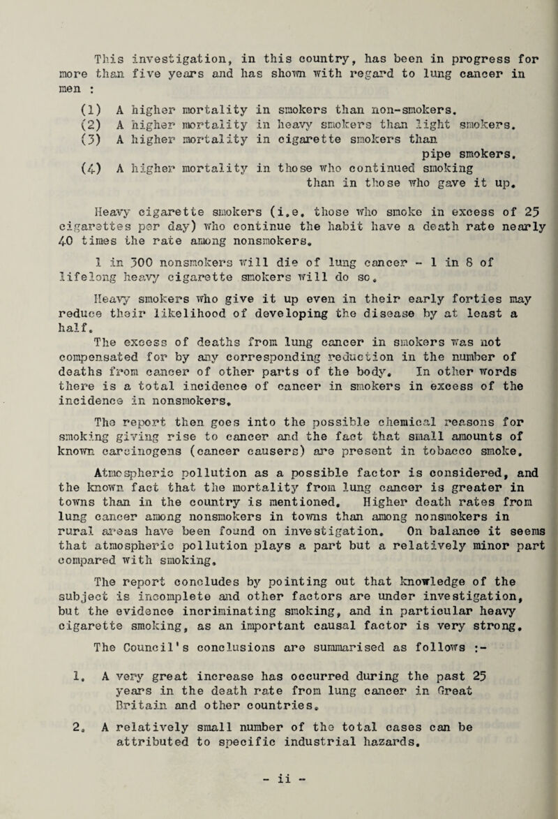 This investigation, in this country, has been in progress for more than five years and has shorn with regard to lung cancer in men : (1) A higher mortality in smokers than non-smokers. (2) A higher mortality in heavy smokers than light smokers* (3) A higher mortality in cigarette smokers than pipe smokers. (4) A higher mortality in those who continued smoking than in those who gave it up* Heavy cigarette smokers (i.e. those who smoke in excess of 25 cigarettes per day) who continue the habit have a death rate nearly 40 times the rate among nonsmokers, 1 in 300 nonsmokers will die of lung cancer - 1 in 8 of lifelong heavy cigarette smokers will do sc* Heavy smokers who give it up even in their early forties may reduce their likelihood of developing the disease by at least a half. The excess of deaths from lung cancer in smokers was not compensated for by any corresponding reduction in the number of deaths from cancer of other parts of the body. In other words there is a total incidence of cancer in smokers in excess of the incidence in nonsmokers. The report then goes into the possible chemical reasons for smoking giving rise to cancer and the fact that small amounts of known carcinogens (cancer causers) are present in tobacco smoke. Atmospheric pollution as a possible factor is considered, and the known fact that the mortality from lung cancer is greater in towns than in the country is mentioned. Higher death rates from lung cancer among nonsmokers in towns than among nonsraokers in rural areas have been found on investigation. On balance it seems that atmospheric pollution plays a part but a relatively minor part compared with smoking. The report concludes by pointing out that knowledge of the subject is incomplete and other factors are under investigation, but the evidence incriminating smoking, and in particular heavy cigarette smoking, as an important causal factor is very strong. The Council's conclusions are summarised as follows 1, A very great increase has occurred during the past 25 years in the death rate from lung cancer in Great Britain and other countries. 2. A relatively small number of the total cases can be attributed to specific industrial hazards.