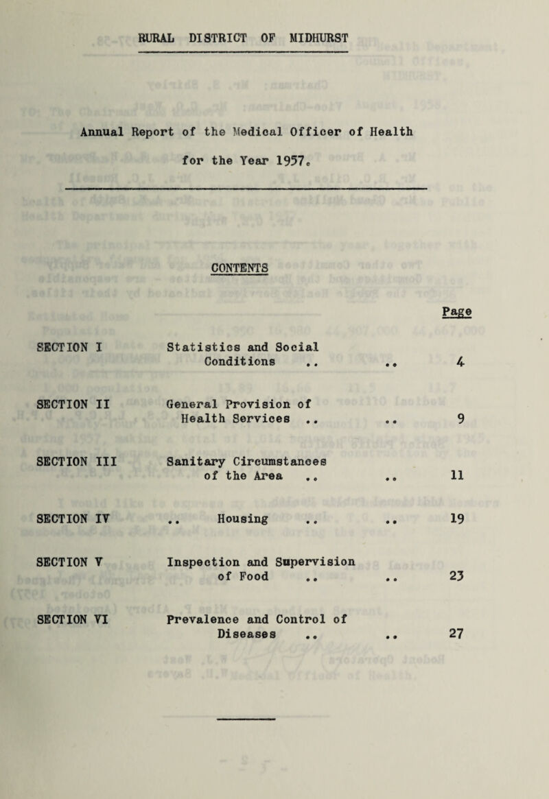 RURAL DISTRICT OF MIDHURST Annual SECTION I SECTION II SECTION III SECTION IV SECTION V SECTION VI Report of the Medical Officer of Health for the Year 1957 e CONTENTS Page Statistics and Social Conditions .. .» 4 General Provision of Health Services .. .„ 9 Sanitary Circumstances of the Area .. .„ 11 Housing 19 Inspection and Supervision of Food .„ .. 23 Prevalence and Control of Diseases • ® • • 27