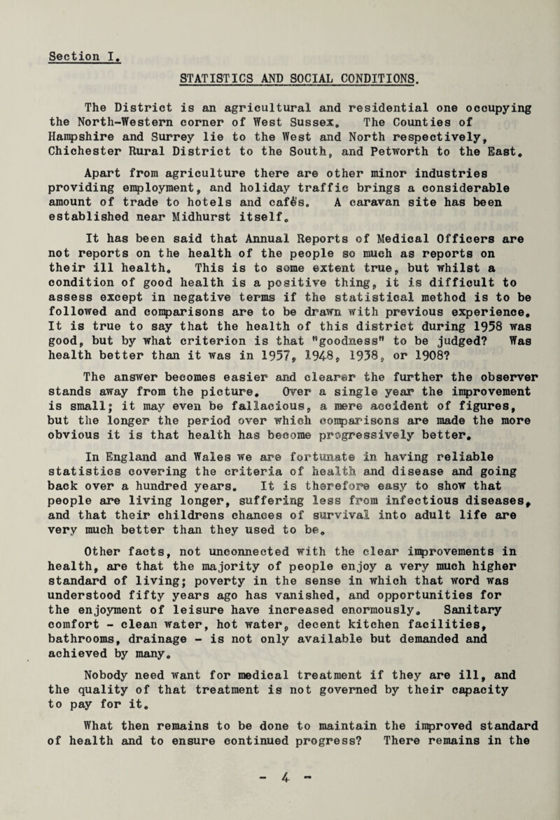 Section I. STATISTICS AND SOCIAL CONDITIONS. The District is an agricultural and residential one occupying the North-Western corner of West Sussex,, The Counties of Hampshire and Surrey lie to the West and North respectively, Chichester Rural District to the South, and Petworth to the East* Apart from agriculture there are other minor industries providing employment, and holiday traffic brings a considerable amount of trade to hotels and caf$s„ A caravan site has been established near Midhurst itself* It has been said that Annual Reports of Medical Officers are not reports on the health of the people so much as reports on their ill health* This is to some extent true, but whilst a condition of good health is a positive thing, it is difficult to assess except in negative terms if the statistical method is to be followed and comparisons are to be drawn with previous experience. It is true to say that the health of this district during 1958 was good, but by what criterion is that goodness” to be judged? Was health better than it was in 1957* 1948, 1958, or 1908? The answer becomes easier and clearer the further the observer stands away from the picture. Over a single year the improvement is small; it may even be fallacious, a mere accident of figures, but the longer the period over which comparisons are made the more obvious it is that health has become progressively better. In England and Wales we are fortunate in having reliable statistics covering the criteria of health and disease and going back over a hundred years. It is therefore easy to show that people are living longer, suffering less from infectious diseases, and that their childrens chances of survival into adult life are very much better than they used to be* Other facts, not unconnected with the clear improvements in health, are that the majority of people enjoy a very much higher standard of living; poverty in the sense in which that word was understood fifty years ago has vanished, and opportunities for the enjoyment of leisure have increased enormously. Sanitary comfort - clean water, hot water, decent kitchen facilities, bathrooms, drainage - is not only available but demanded and achieved by many* Nobody need want for medical treatment if they are ill, and the quality of that treatment is not governed by their capacity to pay for it* What then remains to be done to maintain the improved standard of health and to ensure continued progress? There remains in the
