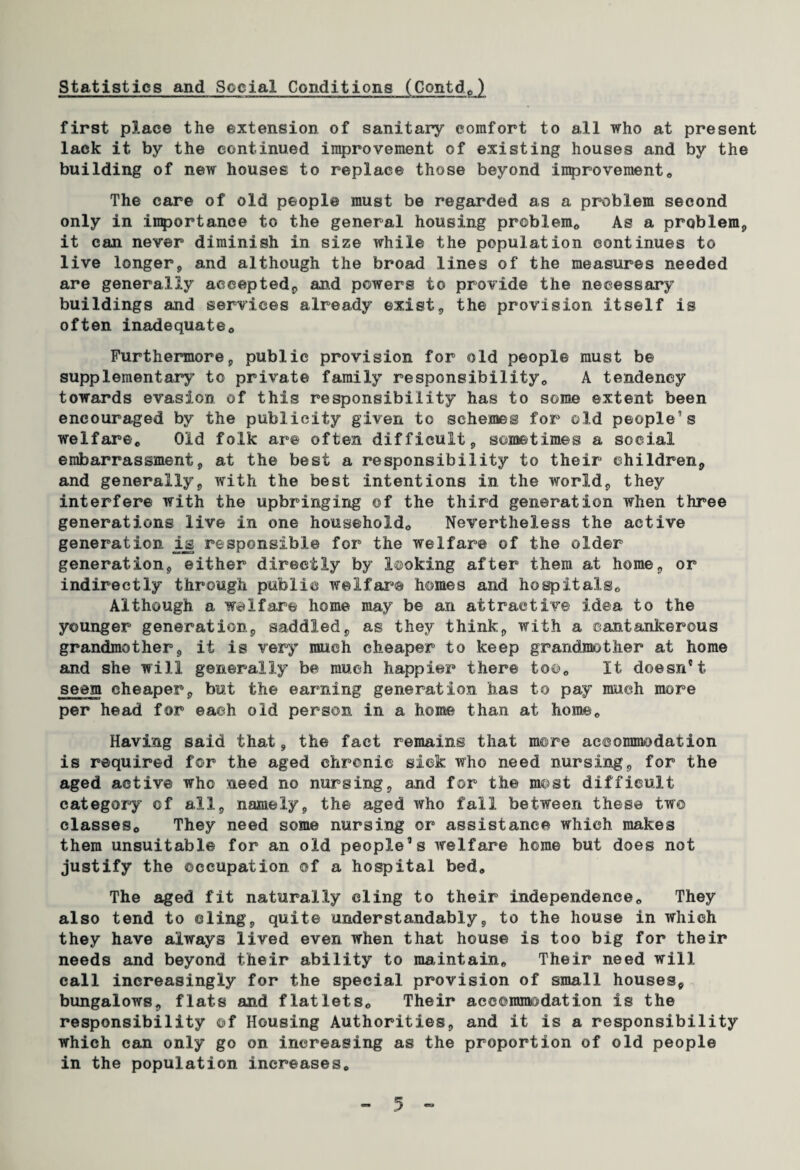 first place the extension of sanitary comfort to all who at present lack it by the continued improvement of existing houses and by the building of new houses to replace those beyond improvement0 The care of old people must be regarded as a problem second only in importance to the general housing problem*, As a problem, it can never diminish in size while the population continues to live longer, and although the broad lines of the measures needed are generally accepted, and powers to provide the necessary buildings and services already exist, the provision itself is often inadequate*, Furthermore, public provision for old people must be supplementary to private family responsibility,, A tendency towards evasion of this responsibility has to some extent been encouraged by the publicity given to schemes for old people’s welfare,, Old folk are often difficult, sometimes a social embarrassment, at the best a responsibility to their children, and generally, with the best intentions in the world, they interfere with the upbringing of the third generation when three generations live in one household,. Nevertheless the active generation is responsible for the welfare of the older generation, either directly by looking after them at home, or indirectly through public welfare homes and hospitals,. Although a welfare home may be an attractive idea to the younger generation, saddled, as they think, with a cantankerous grandmother, it is very much cheaper to keep grandmother at home and she will generally be much happier there too. It doesn't seem cheaper, but the earning generation has to pay much more per head for each old person in a home than at home*, Having said that, the fact remains that more accommodation is required for the aged chronic sick who need nursing, for the aged active who need no nursing, and for the most difficult category of all, namely, the aged who fall between these two classes*, They need some nursing or assistance which makes them unsuitable for an old people’s welfare home but does not justify the occupation of a hospital bed. The aged fit naturally cling to their independence*, They also tend to cling, quite understandably, to the house in which they have always lived even when that house is too big for their needs and beyond their ability to maintain,, Their need will call increasingly for the special provision of small houses, bungalows, flats and flatlets*, Their accommodation is the responsibility of Housing Authorities, and it is a responsibility which can only go on increasing as the proportion of old people in the population increases,,