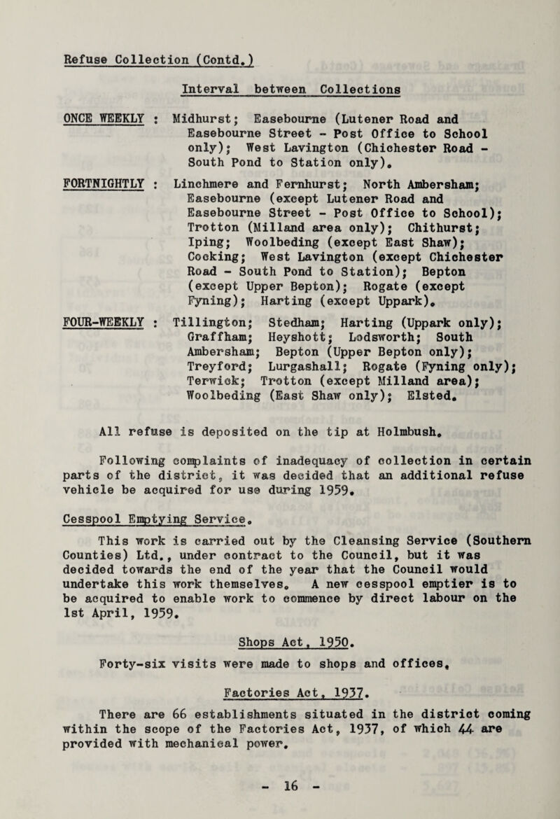 Refuse Collection (Contd.) Interval between Collections ONCE WEEKLY FORTNIGHTLY FOUR-WEEKLY Midhurst; Easebourne (Lutener Road and Easebourne Street - Post Office to School only); West Lavington (Chichester Road - South Pond to Station only). Linehmere and Fernhurst; North Ambersham; Easebourne (except Lutener Road and Easebourne Street - Post Office to School); Trotton (Milland area only); Chithurst; Iping; Woolbeding (except East Shaw); Cocking; West Lavington (except Chichester Road - South Pond to Station); Bepton (except Upper Bepton); Rogate (except Fyning); Harting (except Uppark). Tillington; Stedham; Harting (Uppark only); Graffham; Heyshott; Lodsworth; South Ambersham; Bepton (Upper Bepton only); Treyford; Lurgashall; Rogate (Fyning only); Terwick; Trotton (except Milland area); Woolbeding (East Shaw only); Elsted. All refuse is deposited on the tip at Holmbush. Following eoiqplaints of inadequacy of collection in certain parts of the districts it was decided that an additional refuse vehicle be acquired for use during 1959. Cesspool Emptying Service. This work is carried out by the Cleansing Service (Southern Counties) Ltd., under contract to the Council, but it was decided towards the end of the year that the Council would undertake this work themselves. A new cesspool emptier is to be acquired to enable work to commence by direct labour on the 1st April, 1959. Shops Act. 1950. Forty-six visits were made to shops and offices. Factories Act. 1957. There are 66 establishments situated in the district coming within the scope of the Factories Act, 1957, of which 44 are provided with mechanical power.