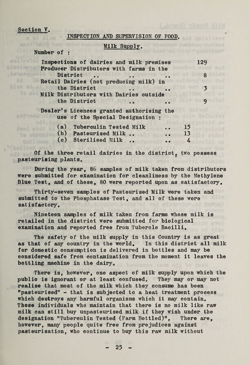 Number of INSPECTION AND SUPERVISION OF FOOD. Milk Supply. Inspections of dairies and milk premises Producer Distributors with farms in the District Retail Dairies (not producing milk) in the District .„ ., Milk Distributors with Dairies outside the District ., ., Dealer's Licences granted authorising the use of the Special Designation : (a) Tuberculin Tested Milk (b) Pasteurised Milk ,. (c) Sterilised Milk .. .. 129 8 3 9 15 13 4 Of the three retail dairies in the districtf two possess pasteurising plants. During the year, 86 samples of milk taken from distributors were submitted for examination for cleanliness by the Methylene Blue Test, and of these, 80 were reported upon as satisfactory. Thirty-seven samples of Pasteurised Milk were taken and submitted to the Phosphatase Test, and all of these were satisfactory. Nineteen samples of milk taken from farms whose milk is retailed in the district were submitted for biological examination and reported free from Tubercle Bacilli, The safety of the milk supply in this Country is as great as that of any country in the world* In this district all milk for domestic consumption is delivered in bottles and may be considered safe from contamination from the moment it leaves the bottling machine in the dairy. There is, however, one aspect of milk supply upon which the public is ignorant or at least confused. They may or may not realise that most of the milk which they consume has been pasteurised - that is subjected to a heat treatment process which destroys any harmful organisms which it may contain. Those individuals who maintain that there is no milk like raw milk can still buy unpasteurised milk if they wish under the designation Tuberculin Tested (Farm Bottled), There are, however, many people quite free from prejudices against pasteurisation, who continue to buy this raw milk without