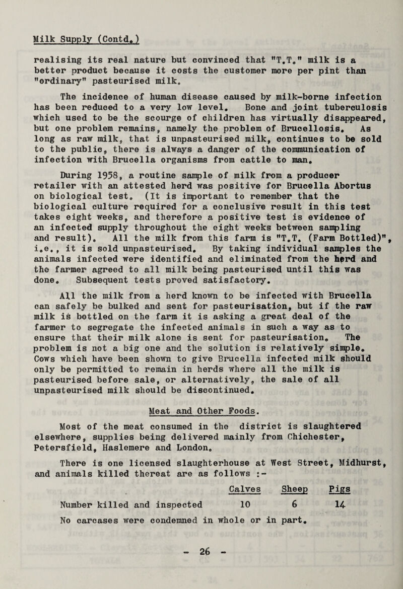 Milk Supply (Contd.) realising its real nature but convinced that T.T. milk is a better product because it costs the customer more per pint than ordinary pasteurised milk0 The incidence of human disease caused by milk-borne infection has been reduced to a very low level. Bone and joint tuberculosis which used to be the scourge of children has virtually disappeared, but one problem remains, namely the problem of Brucellosis. As long as raw milk, that is unpasteurised milk, continues to be sold to the public, there is always a danger of the communication of infection with Brucella organisms from cattle to man. During 1958, a routine sample of milk from a producer retailer with an attested herd was positive for Brucella Abortus on biological test. (It is important to remember that the biological culture required for a conclusive result in this test takes eight weeks, and therefore a positive test is evidence of an infected supply throughout the eight weeks between sampling and result). All the milk from this farm is T.T. (Farm Bottled), i.e,, it is sold unpasteurised. By taking individual samples the animals infected were identified and eliminated from the herd and the farmer agreed to all milk being pasteurised until this was done. Subsequent tests proved satisfactory. All the milk from a herd known to be infected with Brucella can safely be bulked and sent for pasteurisation, but if the raw milk is bottled on the farm it is asking a great deal of the farmer to segregate the infected animals in such a way as to ensure that their milk alone is sent for pasteurisation. The problem is not a big one and the solution is relatively simple. Cows which have been shown to give Brucella infected milk should only be permitted to remain in herds where all the milk is pasteurised before sale, or alternatively, the sale of all unpasteurised milk should be discontinued. Meat and Other Foods. Most of the meat consumed in the district is slaughtered elsewhere, supplies being delivered mainly from Chichester, Petersfield, Haslemere and London, There is one licensed slaughterhouse at West Street, Midhurst, and animals killed thereat are as follows Calves Sheep Pigs Number killed and inspected 10 6 14- No carcases were condemned in whole or in part.