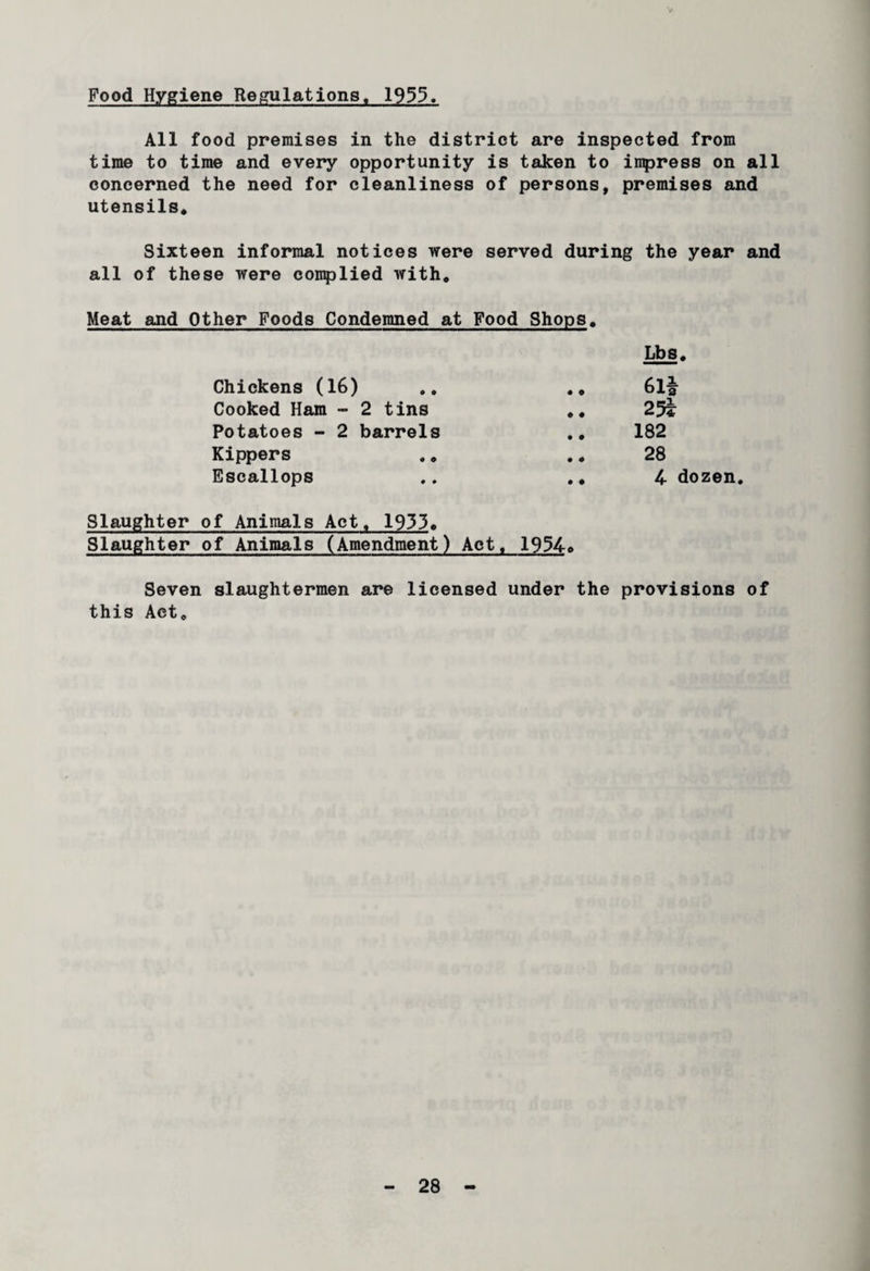 Food Hygiene Regulations. 1935. All food premises in the district are inspected from time to time and every opportunity is taken to impress on all concerned the need for cleanliness of persons, premises and utensils* Sixteen informal notices were served during the year and all of these were complied with* Meat and Other Foods Condemned at Food Shops* Chickens (16) .» .* Cooked Ham - 2 tins *. Potatoes - 2 barrels Kippers Escallops ,. .. Slaughter of Animals Act* 1933* Slaughter of Animals (Amendment) Act* 1954o Seven slaughtermen are licensed under the provisions of this Act* Lbs. 6l£ 25* 182 28 4 dozen.