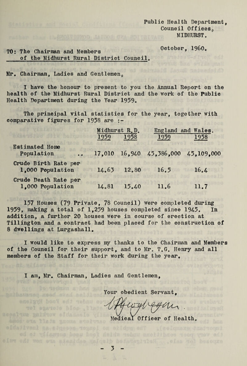 Public Health Department, Council Offices,, MIDHURST. TO: The Chairman and Members of the Midhurst Rural District Council. October, I960. Mr. Chairman, Ladies and Gentlemenc I have the honour to present to you the Annual Report on the health of the Midhurst Rural District and the work of the Public Health Department during the Year 1959. The principal vital statistics for the year, together with comparative figures for 1958 are Midhurst R.D. England and Wales. 1959 1958 1959 1958 Estimated Home Population 17,010 16,940 45,586,000 45,109,000 Crude Birth Rate per 1,000 Population 14.63 12.80 16.5 16.4 Crude Death Rate per 1,000 Population 14o81 15.40 11.6 11.7 157 Houses (79 Private, 78 Council) were completed during 1959, making a total of 1,259 houses completed since 1945. In addition, a further 20 houses were in course of erection at Tillington and a contract had been placed for the construction of 8 dwellings at Lurgashall. I would like to express my thanks to the Chairman and Members of the Council for their support, and to Mr. T.G. Henry and all members of the Staff for their work during the year. I am, Mr. Chairman, Ladies and Gentlemen, Your obedient Servant, Medical Officer of Health. 5