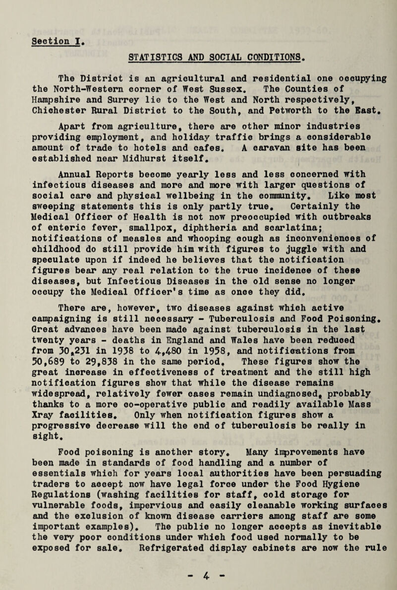 Section I STATISTICS AND SOCIAL CONDITIONS. The District is an agricultural and residential one occupying the North-Western corner of West Sussex. The Counties of Hampshire and Surrey lie to the West and North respectively, Chichester Rural District to the South, and Petworth to the East. Apart from agriculture, there are other minor industries providing employment, and holiday traffic brings a considerable amount of trade to hotels and cafes. A caravan site has been established near Midhurst itself. Annual Reports become yearly less and less concerned with infectious diseases and more and more with larger questions of social care and physical wellbeing in the community. Like most sweeping statements this is only partly true. Certainly the Medical Officer of Health is not now preoccupied with outbreaks of enteric fever, smallpox, diphtheria and scarlatina; notifications of measles and whooping cough as inconveniences of childhood do still provide him with figures to juggle with and speculate upon if indeed he believes that the notification figures bear any real relation to the true incidence of these diseases, but Infectious Diseases in the old sense no longer occupy the Medical Officer's time as once they did. There are, however, two diseases against which active campaigning is still necessary - Tuberculosis and Food Poisoning. Great advances have been made against tuberculosis in the last twenty years - deaths in England and Wales have been reduced from 30,231 in 1938 to 4,480 in 1958, and notifieations from 50,689 to 29,838 in the same period. These figures show the great increase in effectiveness of treatment and the still high notification figures show that while the disease remains widespread, relatively fewer cases remain undiagnosed, probably thanks to a more co-operative public and readily available Mass Xray facilities. Only when notification figures show a progressive decrease will the end of tuberculosis be really in sight. Food poisoning is another story. Many improvements have been made in standards of food handling and a number of essentials which for years local authorities have been persuading traders to accept now have legal force under the Food Hygiene Regulations (washing facilities for staff, cold storage for vulnerable foods, impervious and easily cleanable working surfaces and the exclusion of known disease carriers among staff are some important examples). The public no longer accepts as inevitable the very poor conditions under which food used normally to be exposed for sale. Refrigerated display cabinets are now the rule