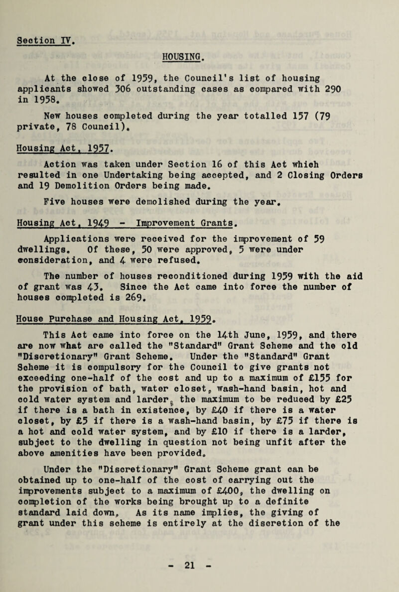 HOUSING. At the close of 1959, the Council’s list of housing applicants showed 306 outstanding cases as compared with 290 in 1958. New houses completed during the year totalled 157 (79 private, 78 Council), Housing Act. 1957. Action was taken under Section 16 of this Act which resulted in one Undertaking being accepted, and 2 Closing Orders and 19 Demolition Orders being made. Five houses were demolished during the year. Housing Act, 1949 - Improvement Grants. Applications were received for the improvement of 59 dwellings. Of these, 50 were approved, 5 were under consideration, and 4 were refused. The number of houses reconditioned during 1959 with the aid of grant was 45. Since the Act came into force the number of houses completed is 269. House Purchase and Housing Act. 1959. This Act came into force on the 14th June, 1959, and there are now what are called the Standard” Grant Scheme and the old Discretionary Grant Scheme. Under the Standard Grant Scheme it is compulsory for the Council to give grants not exceeding one-half of the cost and up to a maximum of £155 for the provision of bath, water closet, wash-hand basin, hot and cold water system and larder,, the maximum to be reduced by £25 if there is a bath in existence, by £40 if there is a water closet, by £5 if there is a wash-hand basin, by £75 if there is a hot and cold water system, and by £10 if there is a larder, subject to the dwelling in question not being unfit after the above amenities have been provided. Under the Discretionary Grant Scheme grant can be obtained up to one-half of the cost of carrying out the improvements subject to a maximum of £400, the dwelling on completion of the works being brought up to a definite standard laid down. As its name implies, the giving of grant under this scheme is entirely at the discretion of the