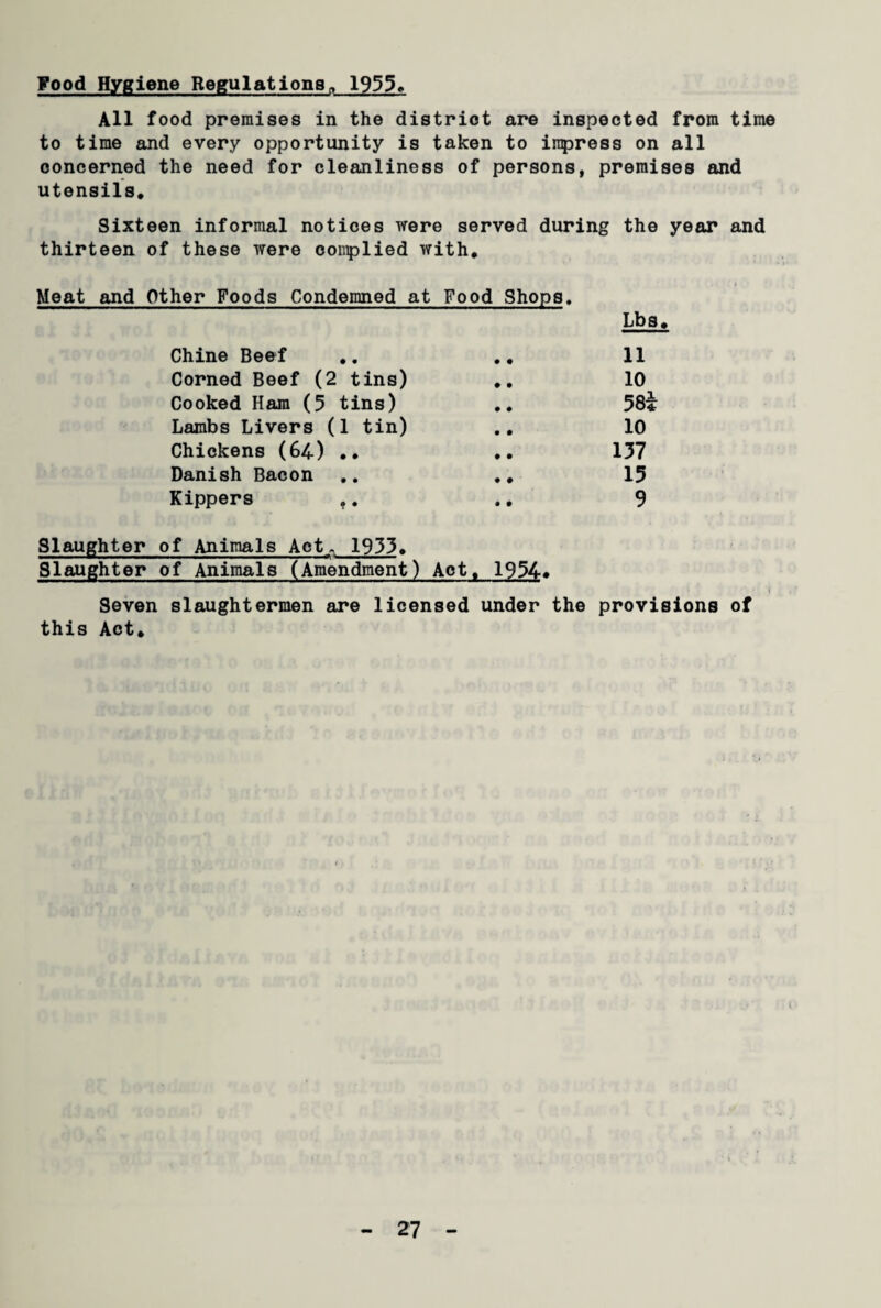Food Hygiene Regulations,, 1955* All food premises in the district are inspected from time to time and every opportunity is taken to inpress on all concerned the need for cleanliness of persons, premises and utensils. Sixteen informal notices were served during the year and thirteen of these were complied with. . * Meat and Other Foods Condemned at Food Shops. Chine Beef • • Lbs 11 Corned Beef (2 tins) • • 10 Cooked Ham (5 tins) • • 58* Lambs Livers (1 tin) • • 10 Chickens (64) • • • • 137 Danish Bacon • • 15 Kippers t. • • 9 Slaughter of Animals Act. 1933. Slaughter of Animals (Amendment) Act. 1954* Seven slaughtermen are licensed under the provisions of this Act.