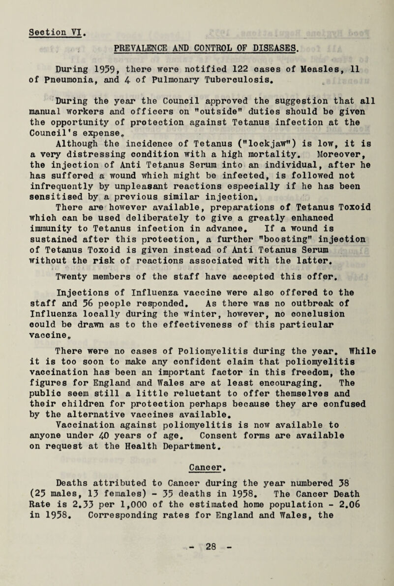 PREVALENCE AND CONTROL OF DISEASES. During 1959, there were notified 122 cases of Measles, 11 of Pneumonia, and 4 of Pulmonary Tuberculosis. During the year the Council approved the suggestion that all manual workers and officers on outside duties should be given the opportunity of protection against Tetanus infection at the Council’s expense. Although the incidence of Tetanus (lockjaw) is low, it is a very distressing condition with a high mortality. Moreover, the injection of Anti Tetanus Serum into an individual, after he has suffered a wound which might be infected, is followed not infrequently by unpleasant reactions especially if he has been sensitised by a previous similar injection. There are however available, preparations of Tetanus Toxoid which can be used deliberately to give a greatly enhanced immunity to Tetanus infection in advance. If a wound is sustained after this protection, a further boosting injection of Tetanus Toxoid is given instead of Anti Tetanus Serum without the risk of reactions associated with the latter. Twenty members of the staff have accepted this offer. Injections of Influenza vaccine were also offered to the staff and 56 people responded. As there was no outbreak of Influenza locally during the winter, however, no conclusion could be drawn as to the effectiveness of this particular vaccine. There were no cases of Poliomyelitis during the year. While it is too soon to make any confident claim that poliomyelitis vaccination has been an important factor in this freedom, the figures for England and Wales are at least encouraging. The public seem still a little reluctant to offer themselves and their children for protection perhaps because they are confused by the alternative vaccines available. Vaccination against poliomyelitis is now available to anyone under 40 years of age. Consent forms are available on request at the Health Department. Cancer. Deaths attributed to Cancer during the year numbered 38 (25 males, 13 females) - 35 deaths in 1958. The Cancer Death Rate is 2.33 per 1,000 of the estimated home population - 2.06 in 1958. Corresponding rates for England and Wales, the