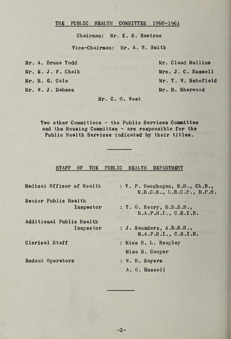 THE PUBLIC HEALTH COMMITTEE I960-1961 Chairman: Mr. K. S. Bawtree Vice-Chairman: Mr. A. N. Smith Mr. A. Bruce Todd Mr. E. J. F. Chalk Mr. R. G. Cole Mr. W. J. Dabson Mr. Claud Mullins Mrs. J. C. Russell Mr. T. W. Schofield Mr. D. Sherwood Mr. C. 0. West Two other Committees - the Public Services Committee and the Housing Committee - are responsible for the Public Health Services indicated by their titles. STAFF OF THE PUBLIC HEALTH DEPARTMENT Medical Officer of Health Senior Public Health Inspector Additional Public Health Inspector Clerical Staff Rodent Operators V. P. Geoghegan, M.D., Ch.B., M.R.C.S., L.R.C.P., D.P.H T. G. Henry, M.R.S.H., M.A.P.H.I., C .S.I .B. J. Saunders, A.R.S.H., M.A.P.H.I., C.S.I.B. Miss B. L. Beagley Miss S. Cooper W. H. Sayers A. G. Russell -2-