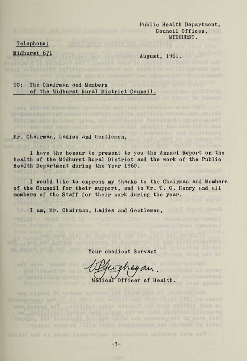 Public Health Department Council Offices, MIDHURST. Telephone: Midhurst 671 August, 1961 TO: The Chairman and Members of the Midhurst Rural District Council. Mr. Chairman, Ladies and Gentlemen, I have the honour to present to you the Annual Report on the health of the Midhurst Rural District and the work of the Public Health Department during the Year I960. I would like to express my thanks to the Chairman and Members of the Council for their support, and to Mr. T. G. Henry and all members of the Staff for their work during the year. I am, Mr. Chairman, Ladies and Gentlemen, Your obedient Servant -3-