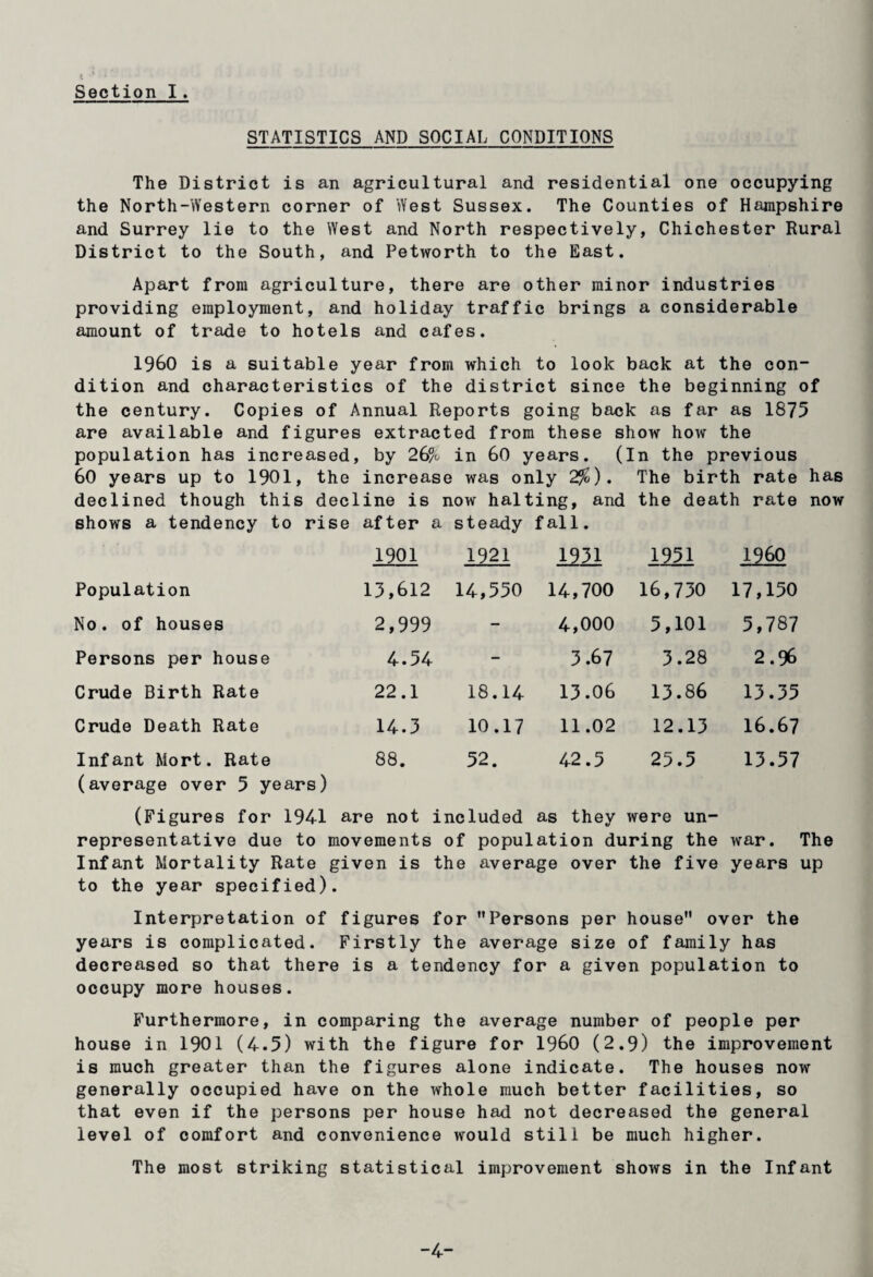 Section I. STATISTICS AND SOCIAL CONDITIONS The District is an agricultural and residential one occupying the North-Western corner of West Sussex. The Counties of Hampshire and Surrey lie to the West and North respectively, Chichester Rural District to the South, and Petworth to the East. Apart from agriculture, there are other minor industries providing employment, and holiday traffic brings a considerable amount of trade to hotels and cafes. I960 is a suitable year from which to look back at the con¬ dition and characteristics of the district since the beginning of the century. Copies of Annual Reports going back as far as 1875 are available and figures extracted from these show how the population has increased, by 26% in 60 years. (In the previous 60 years up to 1901, the increase was only 2%). The birth rate has declined though this decline is now halting, and the death rate now shows a tendency to rise after a steady fall. 1901 1921 1931 1951 I960 Population 13,612 14,550 14,700 16,730 17,150 No. of houses 2,999 - 4,000 5,101 5,787 Persons per house 4.54 - 3.67 3.28 2.96 Crude Birth Rate 22.1 18.14 13.06 13.86 13.35 Crude Death Rate 14.3 10.17 11.02 12.13 16.67 Infant Mort. Rate (average over 5 years) 88. 52. 42.5 25.5 13.57 (Figures for 1941 are not included as they were un- representative due to movements of population during the war. The Infant Mortality Rate given is the average over the five years up to the year specified). Interpretation of figures for Persons per house over the years is complicated. Firstly the average size of family has decreiised so that there is a tendency for a given population to occupy more houses. Furthermore, in comparing the average number of people per house in 1901 (4.5) with the figure for I960 (2.9) the improvement is much greater than the figures alone indicate. The houses now generally occupied have on the whole much better facilities, so that even if the persons per house had not decreased the general level of comfort and convenience would still be much higher. The most striking statistical improvement shows in the Infant -4-
