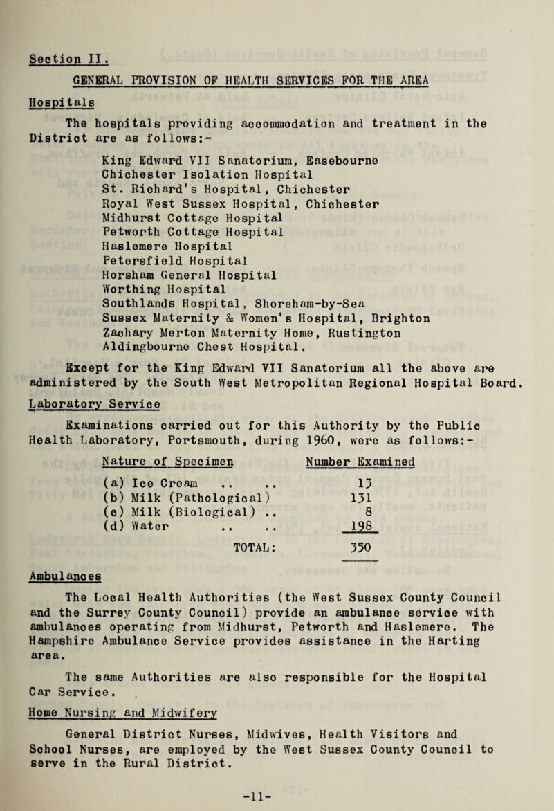 GENERAL PROVISION OF HEALTH SERVICES FOR THE AREA ■■ 1 — —— .‘ . ■■ ■ ■■ ■'■■ '■ ■ — ■-—■»■■■■■■ »■ Hospitals The hospitals providing accommodation and treatment in the District are as follows:- King Edward VII Sanatorium, Easebourne Chichester Isolation Hospital St. Richard's Hospital, Chichester Royal West Sussex Hospital, Chichester Midhurst Cottage Hospital Petworth Cottage Hospital Haslomere Hospital Petersfield Hospital Horsham General Hospital Worthing Hospital Southlands Hospital, Shoreham-by-Sea Sussex Maternity & Women's Hospital, Brighton Zachary Merton Maternity Home, Rustington Aldingbourne Chest Hospital, Except for the King Edward VII Sanatorium all the above are administered by the South West Metropolitan Regional Hospital Board. Laboratory Service Examinations carried out for this Authority by the Public Health Laboratory, Portsmouth, during I960, were as follows:- Nature of Specimen Number Examined (a) Ice Cream .. .. 13 (b) Milk (Pathological) 131 (c) Milk (Biological) 8 (d) Water .. .. 198 TOTAL: 350 Ambulances The Local Health Authorities (the West Sussex County Council and the Surrey County Council) provide an ambulance service with ambulances operating from Midhurst, Petworth and Haslemero. The Hampshire Ambulance Service provides assistance in the Harting area. The same Authorities are also responsible for the Hospital Car Service. Home Nursing and Midwifery General District Nurses, Midwives, Health Visitors and School Nurses, are employed by the West Sussex County Counoil to serve in the Rural District. -11-