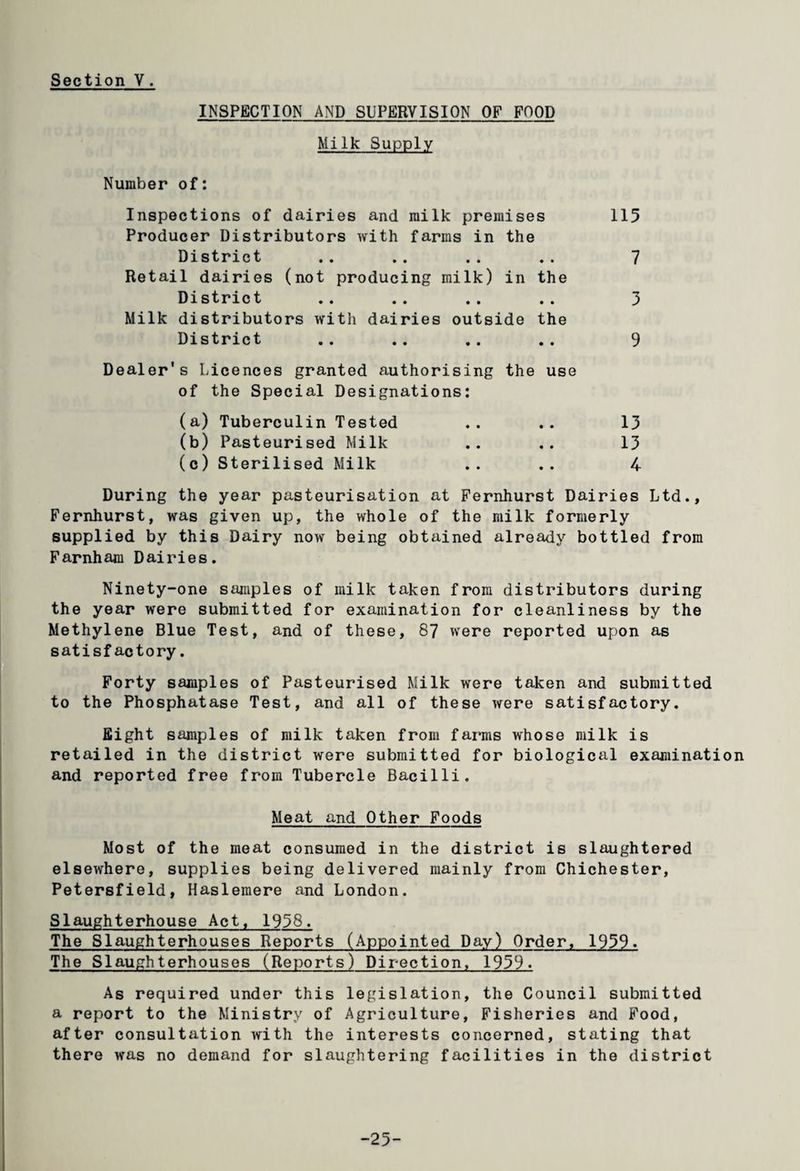 INSPECTION AND SUPERVISION OF FOOD Milk Supply Number of: Inspections of dairies and milk premises 115 Producer Distributors with farms in the District .. .. . . . . 7 Retail dairies (not producing milk) in the District .. . . . . . . 3 Milk distributors with dairies outside the District .. .. .. .. 9 Dealer's Licences granted authorising the use of the Special Designations: (a) Tuberculin Tested .. .. 13 (b) Pasteurised Milk .. .. 13 (c) Sterilised Milk .. .. 4 During the year pasteurisation at Fernhurst Dairies Ltd., Fernhurst, was given up, the whole of the milk formerly supplied by this Dairy now being obtained already bottled from Farnham Dairies. Ninety-one samples of milk taken from distributors during the year were submitted for examination for cleanliness by the Methylene Blue Test, and of these, 87 were reported upon as satisfactory. Forty samples of Pasteurised Milk were taken and submitted to the Phosphatase Test, and all of these were satisfactory. Eight samples of milk taken from farms whose milk is retailed in the district were submitted for biological examination and reported free from Tubercle Bacilli. Meat and Other Foods Most of the meat consumed in the district is slaughtered elsewhere, supplies being delivered mainly from Chichester, Petersfield, Haslemere and London. Slaughterhouse Act, 1958. The Slaughterhouses Reports (Appointed Day) Order, 1959. The Slaughterhouses (Reports) Direction. 1959. As required under this legislation, the Council submitted a report to the Ministry of Agriculture, Fisheries and Food, after consultation with the interests concerned, stating that there was no demand for slaughtering facilities in the district -25-