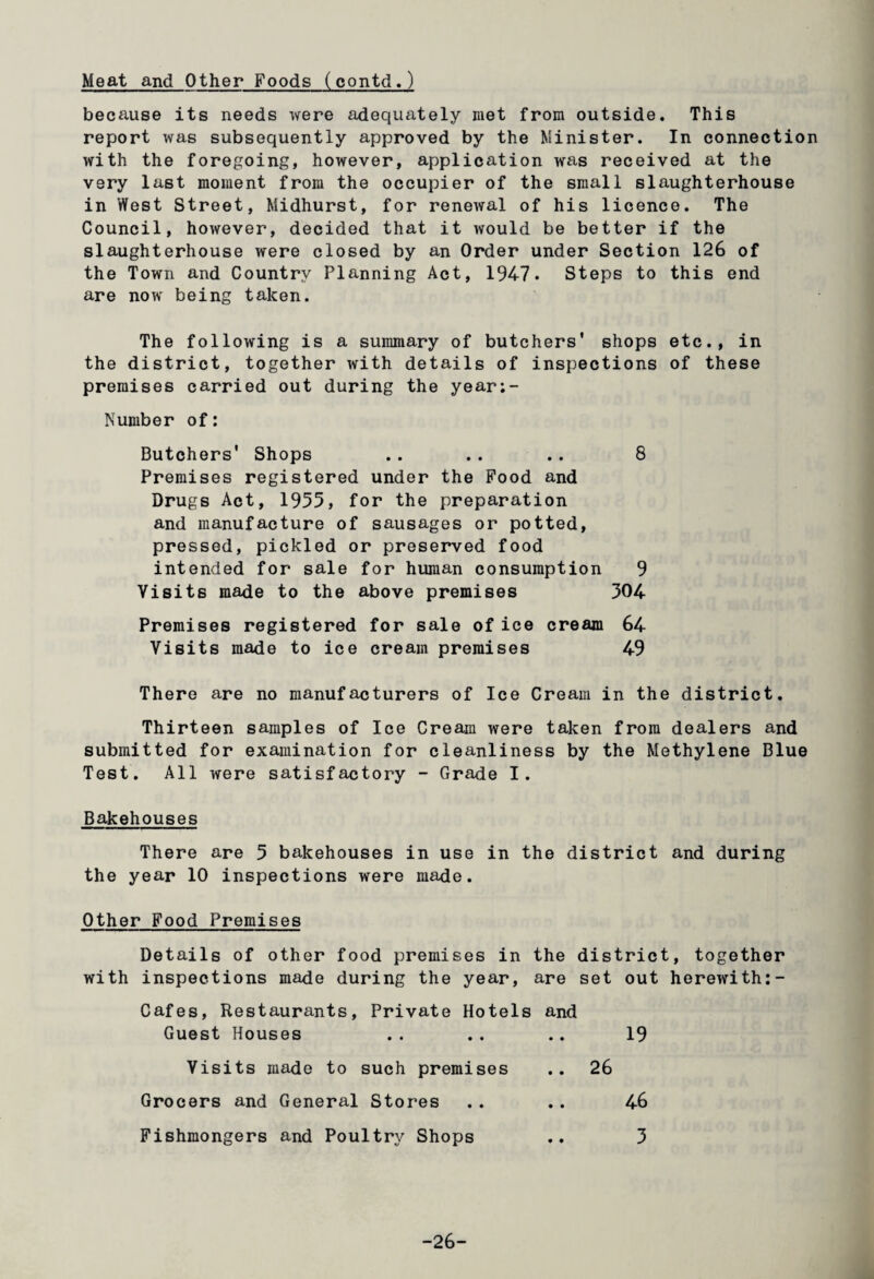 Meat and Other Foods (contd.) because its needs were adequately met from outside. This report was subsequently approved by the Minister. In connection with the foregoing, however, application was received at the very last moment from the occupier of the small slaughterhouse in West Street, Midhurst, for renewal of his licence. The Council, however, decided that it would be better if the slaughterhouse were closed by an Order under Section 126 of the Town and Country Planning Act, 1947. Steps to this end are now being taken. The following is a summary of butchers' shops etc., in the district, together with details of inspections of these premises carried out during the year;- Number of: Butchers' Shops .. .. .. 8 Premises registered under the Food and Drugs Act, 1955, for the preparation and manufacture of sausages or potted, pressed, pickled or preserved food intended for sale for human consumption 9 Visits made to the above premises 504 Premises registered for sale of ice cream 64 Visits made to ice cream premises 49 There are no manufacturers of Ice Cream in the district. Thirteen samples of Ice Cream were taken from dealers and submitted for examination for cleanliness by the Methylene Blue Test. All were satisfactory - Grade I. Bakehouses There are 5 bakehouses in use in the district and during the year 10 inspections were made. Other Food Premises Details of other food premises in the district, together with inspections made during the year, are set out herewith:- Cafes, Restaurants, Private Hotels and Guest Houses . . . . .. 19 Visits made to such premises .. 26 Grocers and General Stores .. .. 46 Fishmongers and Poultry Shops .. 3 -26-