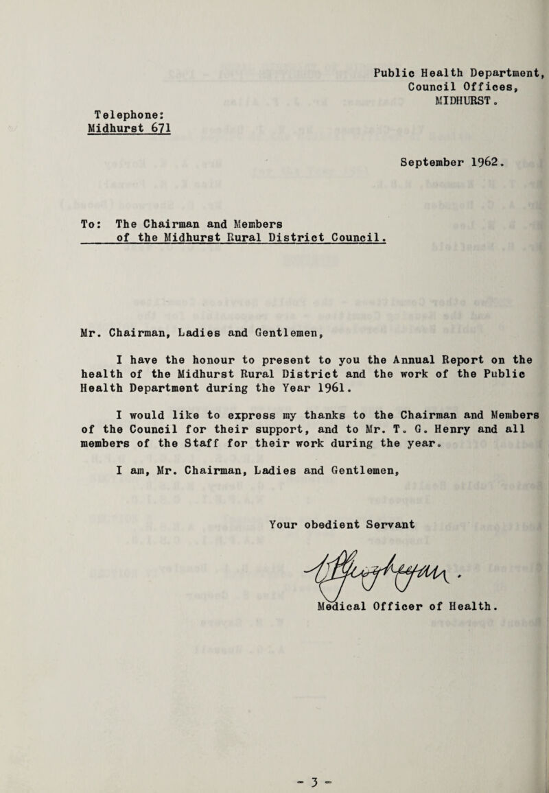 Public Health Department Council Offices, MIDHURST. Telephone: Midhurst 671 September 1962 To: The Chairman and Members of the Midhurst Rural District Council. Mr. Chairman, Ladies and Gentlemen, I have the honour to present to you the Annual Report on the health of the Midhurst Rural District and the work of the Public Health Department during the Year 1961. I would like to express my thanks to the Chairman and Members of the Council for their support, and to Mr. T. G. Henry and all members of the Staff for their work during the year. I am, Mr. Chairman, Ladies and Gentlemen, Your obedient Servant Medical Officer of Health