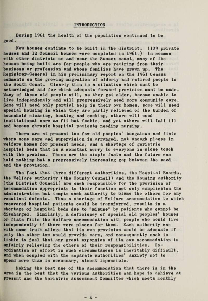 INTRODUCTION During 1961 the health of the population continued to be good. New houses continue to be built in the district, (109 private houses and 12 Council houses were completed in 1961 ,) In common with other districts on and near the Sussex coast,, many of the houses being built are for people who are retiring from their business or profession and whose families have grown up. The Registrar-General in his preliminary report on the 1961 Census comments on the growing migration of elderly and retired people to the South Coast, Clearly this is a situation which must be acknowledged and for which adequate forward provision must be made. Many of these old people will, as they get older, become unable to live independently and will progressively need more community care. Some will need only partial help in their own homes, some will need special housing in which they are partly relieved of the burden of household cleaning, heating and cooking, others will need institutional care as fit but feeble, and yet others will fall ill and become chronic hospital patients needing nursing. There are at present too few old peoples’ bungalows and flats where some care and supervision is arranged, not enough places in welfare homes for present needs, and a shortage of geriatric hospital beds that is a constant worry to everyone in close touch with the problem. These are the simple facts and the future can hold nothing but a progressively increasing gap between the need and the provision. The fact that three different authorities, the Hospital Boards, the Welfare authority (the County Council) and the Housing authority (the District Council) are each responsible for the provision of accommodation appropriate to their function not only complicates the administration but tempts each authority to blame the others for any resultant defects. Thus a shortage of Welfare accommodation to which recovered hospital patients could be transferred, results in a shortage of hospital beds due to Hmisu8eM by patients who cannot be discharged. Similarly, a deficiency of special old peoples' houses or flats fills the Welfare accommodation with people who could live independently if there were places for them. Each authority can with some truth allege that its own provision would be adequate if only the other two would provide more, and consequently each is liable to feel that any great expansion of its own accommodation is unfairly relieving the others of their responsibilities. Co¬ ordination of effort in such circumstances is inevitably difficult, and when coupled with the separate authorities’ anxiety not to spend more than is necessary, almost impossible. Making the best use of the accommodation that there is in the area is the best that the various authorities can hope to achieve at present and the Geriatric Assessment Committee which meets monthly