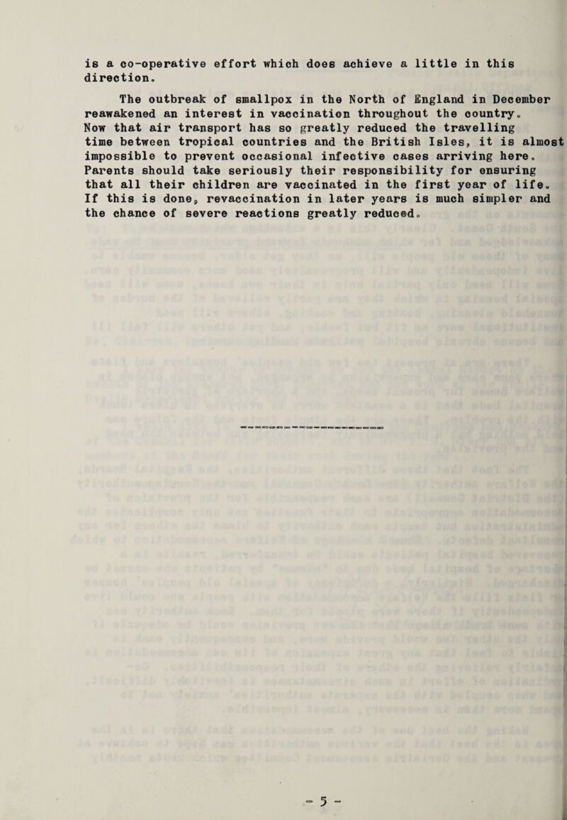 is a co-operative effort which does achieve a little in this direction. The outbreak of smallpox in the North of England in December reawakened an interest in vaccination throughout the country. Now that air transport has so greatly reduced the travelling time between tropical countries and the British Isles, it is almost impossible to prevent occasional infective cases arriving here. Parents should take seriously their responsibility for ensuring that all their children are vaccinated in the first year of life. If this is done9 revaccination in later years is much simpler and the chance of severe reactions greatly reduced.