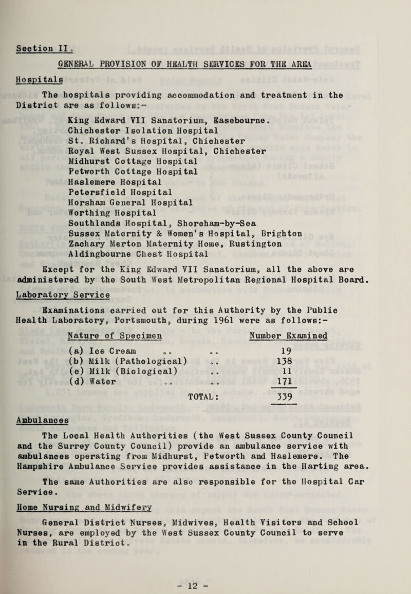 GENERAL PROVISION OF HEALTH SERVICES FOR THE ARM Hospitals The hospitals providing accommodation and treatment in the District are as follows;^ King Edward VII Sanatorium, Easebourne„ Chichester Isolation Hospital Sto Richard’s Hospital, Chichester Royal West Sussex Hospital, Chichester Midhurst Cottage Hospital Petworth Cottage Hospital Haslemere Hospital Petersfield Hospital Horsham General Hospital Worthing Hospital Southlands Hospital, Shorehara-by-Sea Sussex Maternity & Women’s Hospital, Brighton Zachary Merton Maternity Home, Rustington Aldingbourne Chest Hospital Except for the King Edward VII Sanatorium, all the above are administered by the South West Metropolitan Regional Hospital Board, Laboratory Service Examinations carried out for this Authority by the Public Health Laboratory, Portsmouth, during 1961 were as follows:- Nature of Specimen Number E: (a) Ice Cream o o 19 (b) Milk (Pathological) © © 138 (c) Milk (Biological) O 9 11 (d) Water © © 171 TOTAL 339 Ambulances The Local Health Authorities (the West Sussex County Council and the Surrey County Council) provide an ambulance service with ambulances operating from Midhurst, Petworth and Haslemere. The Hampshire Ambulance Service provides assistance in the Parting area. The same Authorities are also responsible for the Hospital Car Service. Home Nursing and Midwifery General District Nurses, Midwives, Health Visitors and School Nurses, are employed by the West Sussex County Council to serve in the Rural District<,