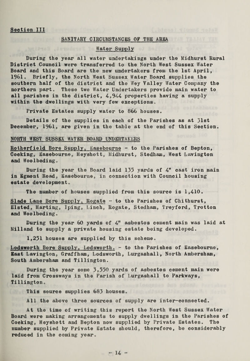 SANITARY CIRCUMSTANCES OF THE AREA Water Supply During the year all water undertakings under the Midhurst Rural District Council were transferred to the North West Sussex Water Board and this Board are the new undertakers from the 1st April, 19^1. Briefly, the North West Sussex Water Board supplies the southern half of the district and the Wey Valley Water Company the northern part. These two Water Undertakers provide main water to all parishes in the district, 4,944 properties having a supply within the dwellings with very few exceptions. Private Estates supply water to 866 houses. Details of the supplies in each of the Parishes as at 31st December, 1961, are given in the table at the end of this Section. NORTH WEST SUSSEX WATER BOARD UNDERTAKERS Rotherfield Bore Supply. Easebourne - to the Parishes of Bepton, Cocking, Easebourne, Heyshott, Midhurst, Stedham, West Lavington and Woolbeding. During the year the Board laid 135 yards of 4H cast iron main in Egrnont Road, Easebourne, in connection with Council housing estate development. The number of houses supplied from this source is 1,410. Slade Lane Bore Supply,, Rogate - to the Parishes of Chithurst, Elsted, Harting, Iping, Pinch, Rogate, Stedham, Treyford, Trotton and Woolbeding. During the year 60 yards of 4 asbestos cement main was laid at Milland to supply a private housing estate being developed. 1,251 houses are supplied by this scheme. Lodsworth Bore Supply, Lodsworth. - to the Parishes of Easebourne, East Lavington, Graffham, Lodsworth, Lurgashall, North Ambersham, South Ambersham and Tillington. During the year some 3*550 yards of asbestos cement main were laid from Crossways in the Parish of Lurgashall to Parkways, Tillington. This source supplies 683 houses. All the above three sources of supply are inter-connected. At the time of writing this report the North West Sussex Water Board were making arrangements to supply dwellings in the Parishes of Cocking, Heyshott and Bepton now supplied by Private Estates. The number supplied by Private Estate should, therefore, be considerably reduced in the coming year.