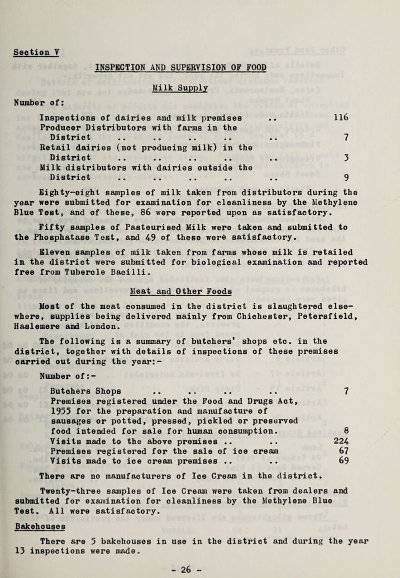 INSPECTION AND SUPERVISION OF FOOD Milk Supply Number of: Inspections of dairies and milk premises Producer Distributors with farms in the District Retail dairies (not producing milk) in the District Milk distributors with dairies outside the District 116 7 3 9 Eighty-eight samples of milk taken from distributors during the year were submitted for examination for cleanliness by the Methylene Blue Test, and of these, 86 were reported upon as satisfactory. Fifty samples of Pasteurised Milk were taken and submitted to the Phosphatase Test, and 49 of these were satisfactory. Eleven samples of milk taken from farms whose milk is retailed in the district were submitted for biological examination and reported free from Tubercle Bacilli. Meat and Other Foods Most of the meat consumed in the district is slaughtered else¬ where, supplies being delivered mainly from Chichester, Petersfield, Haslemere and London. The following is a summary of butchers’ shops etc. in the district, together with details of inspections of these premises carried out during the year:- Number of:- Butchers Shops .. .. .. .. 7 Premises registered under the Food and Drugs Act, 1955 for the preparation and manufacture of sausages or potted, pressed, pickled or preserved food intended for sale for human consumption. 8 Visits made to the above premises .. .. 224 Premises registered for the sale of ice cream 67 Visits made to ice cream premises .. .. 69 There are no manufacturers of Ice Cream in the district. Twenty-three samples of Ice Cream were taken from dealers and submitted for examination for cleanliness by the Methylene Blue Test. All were satisfactory. Bakehouses There are 5 bakehouses in use in the district and during the year 13 inspections were made.