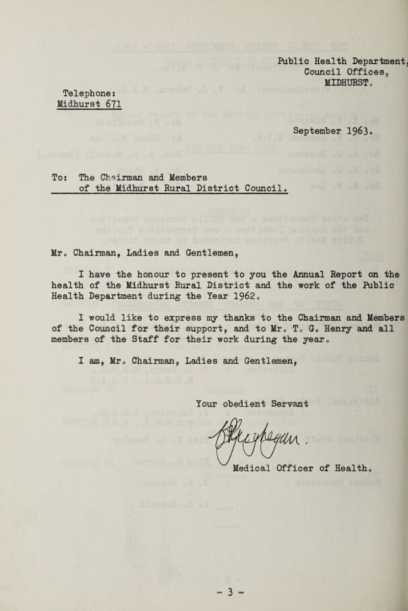Public Health Department Council Offices, MIDHURST0 Telephone: Midhurst 671 September 1963 To: The Chairman and Members of the Midhurst Rural District Council, Mr, Chairman, Ladies and Gentlemen, I have the honour to present to you the Annual Report on the health of the Midhurst Rural District and the work of the Public Health Department during the Year 1962, I would like to express my thanks to the Chairman and Members of the Council for their support, and to Mr0 To G«, Henry and all members of the Staff for their work during the yearc I am, Mrc Chairman, Ladies and Gentlemen, Your obedient Servant Medical Officer of Health