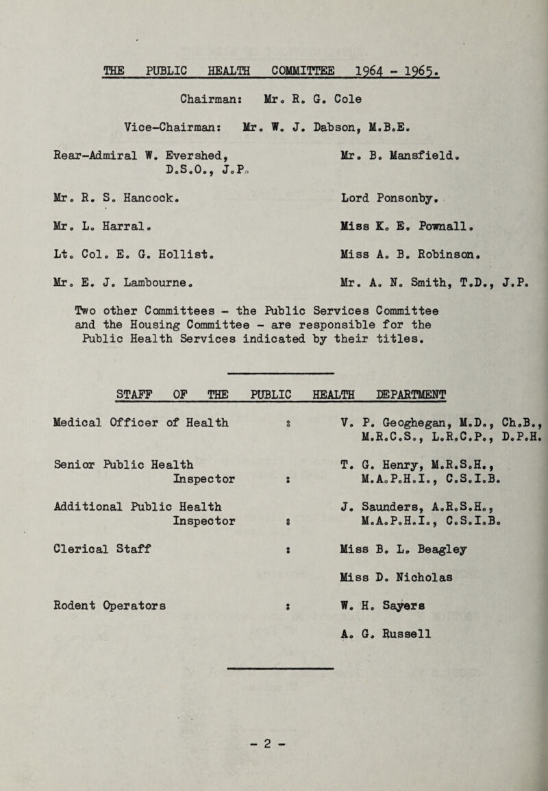 THE PUBLIC HEALTH COMMITTEE 1964 - 1965* Chairman: Mr. R. G. Cole Vice-Chairman: Mr. W. J, Dabson, M.B.E. Rear-Admiral W. Evershed, D. S. 0 •, JoPo Mr. B. Mansfield, Mr. R. S. Hancock. Lord Ponsonby. Mr. L. Harral, Miss K. E, Pownall Lt. Col. E. G. Hollist. Miss A. B. Robinson. Mr. E. J. Lambourne Mr. A. N, Smith, T.D., J,P. Two other Committees - the Public Services Committee and the Housing Committee - are responsible for the Public Health Services indicated by their titles. STAFF OF THE PUBLIC HEALTH DEPARTMENT Medical Officer of Health © o V. P. Geoghegan, M.D., Ch.B., M.R.C.S., L.R.C.Po, B.P.H. Senior Public Health Inspector © • T. G. Henry, M.R.S.H., M.AoP.H.I., C.S.I.B. Additional Public Health Inspector o © J. Saunders, A.R.S.H., MoAoPoH.Io, C.S.I.B. Clerical Staff © • Miss B. L. Beagley Miss D. Nicholas Rodent Operators • © W. H. Sayers A. G. Russell