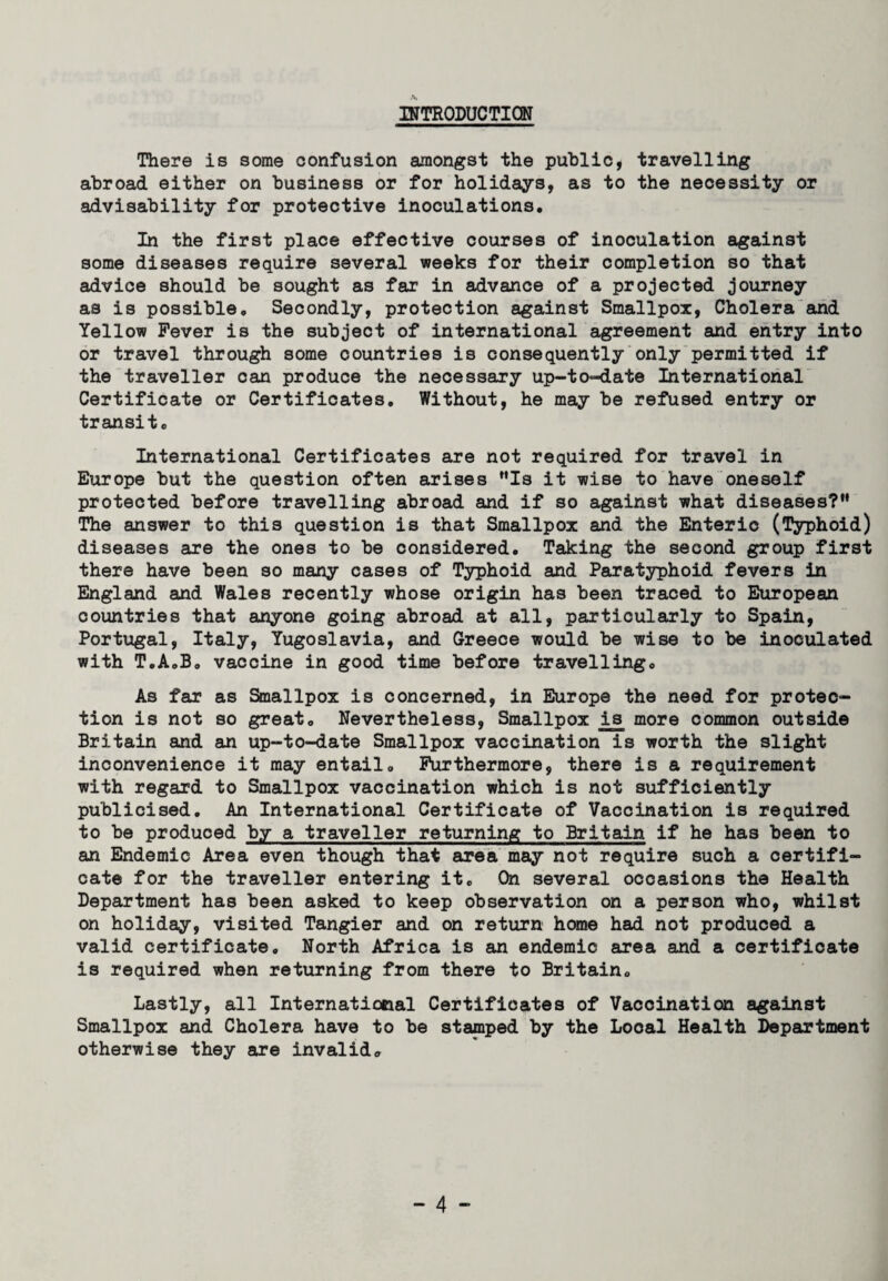 INTRODUCTION There is some confusion amongst the public, travelling abroad either on business or for holidays, as to the necessity or advisability for protective inoculations. In the first place effective courses of inoculation against some diseases require several weeks for their completion so that advice should be sought as far in advance of a projected journey as is possible. Secondly, protection against Smallpox, Cholera and Yellow Fever is the subject of international agreement and entry into or travel through some countries is consequently only permitted if the traveller can produce the necessary up-to-date International Certificate or Certificates. Without, he may be refused entry or transit. International Certificates are not required for travel in Europe but the question often arises Is it wise to have oneself protected before travelling abroad and if so against what diseases? The answer to this question is that Smallpox and the Enteric (Typhoid) diseases are the ones to be considered. Taking the second group first there have been so many cases of Typhoid and Paratyphoid fevers in England and Wales recently whose origin has been traced to European countries that anyone going abroad at all, particularly to Spain, Portugal, Italy, Yugoslavia, and Greece would be wise to be inoculated with T.A.B. vaccine in good time before travelling. As far as Smallpox is concerned, in Europe the need for protec¬ tion is not so great. Nevertheless, Smallpox i£ more common outside Britain and an up-to-date Smallpox vaccination is worth the slight inconvenience it may entail. Furthermore, there is a requirement with regard to Smallpox vaccination which is not sufficiently publicised. An International Certificate of Vaccination is required to be produced by a traveller returning to Britain if he has been to an Endemic Area even though that area may not require such a certifi¬ cate for the traveller entering it. On several occasions the Health Department has been asked to keep observation on a person who, whilst on holiday, visited Tangier and on return home had not produced a valid certificate. North Africa is an endemic area and a certificate is required when returning from there to Britain. Lastly, all International Certificates of Vaccination against Smallpox and Cholera have to be stamped by the Local Health Department otherwise they are invalid.