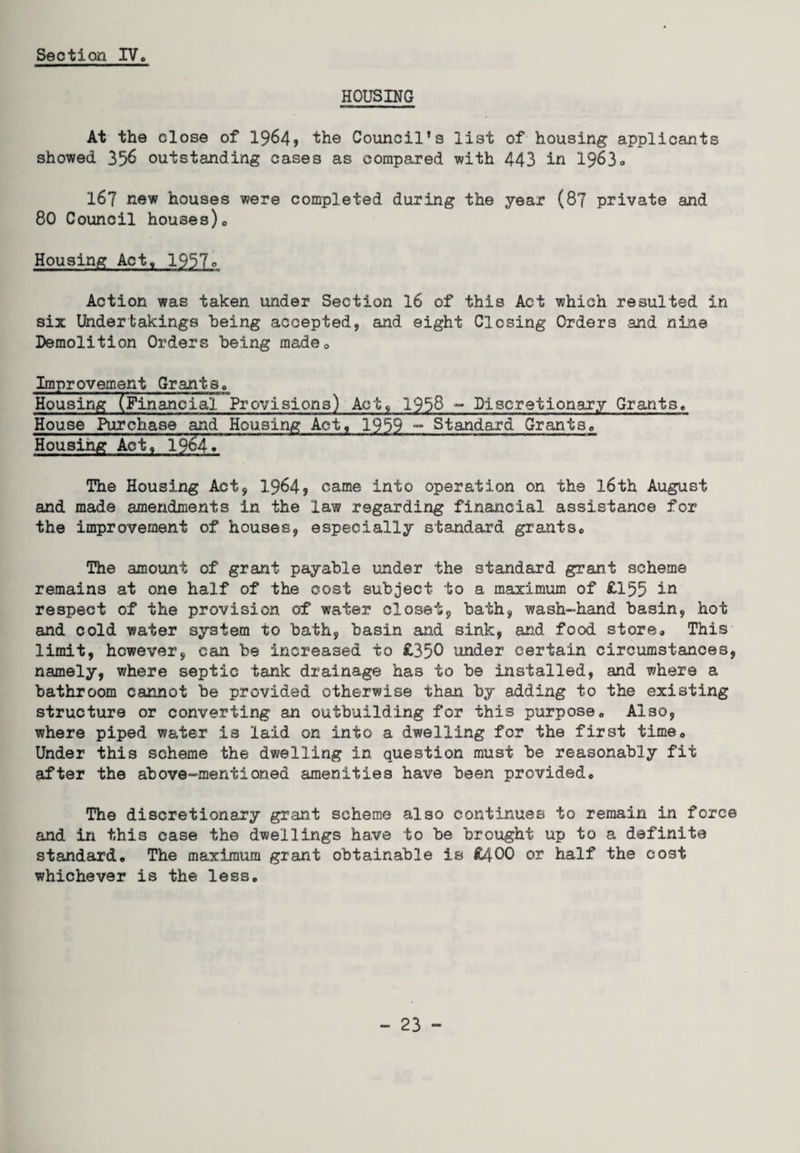 HOUSING At the close of 1964* the Council's list of housing applicants showed 356 outstanding cases as compared with 443 in 19630 167 new houses were completed during the year (87 private and 80 Council houses), Housing Act, 1957o Action was taken under Section 16 of this Act which resulted in six Undertakings being accepted, and eight Closing Orders and nine Demolition Orders being made0 Improvement Grants, Housing (Financial Provisions) Act, 1988 - Discretionary Grants. House Purchase and Housing Act, 1959 - Standard Grants® Housing Act, 1964* The Housing Act, 1964? came into operation on the 16th August and made amendments in the law regarding financial assistance for the improvement of houses, especially standard grants® The amount of grant payable under the standard grant scheme remains at one half of the cost subject to a maximum of £155 in respect of the provision of water closet, bath, wash-hand basin, hot and cold water system to bath, basin and sink, and food store® This limit, however, can be increased to £350 under certain circumstances, namely, where septic tank drainage has to be installed, and where a bathroom cannot be provided otherwise than by adding to the existing structure or converting an outbuilding for this purpose® Also, where piped water is laid on into a dwelling for the first time® Under this scheme the dwelling in question must be reasonably fit after the above-mentioned amenities have been provided® The discretionary grant scheme also continues to remain in force and in this case the dwellings have to be brought up to a definite standard® The maximum grant obtainable is £400 or half the cost whichever is the less®