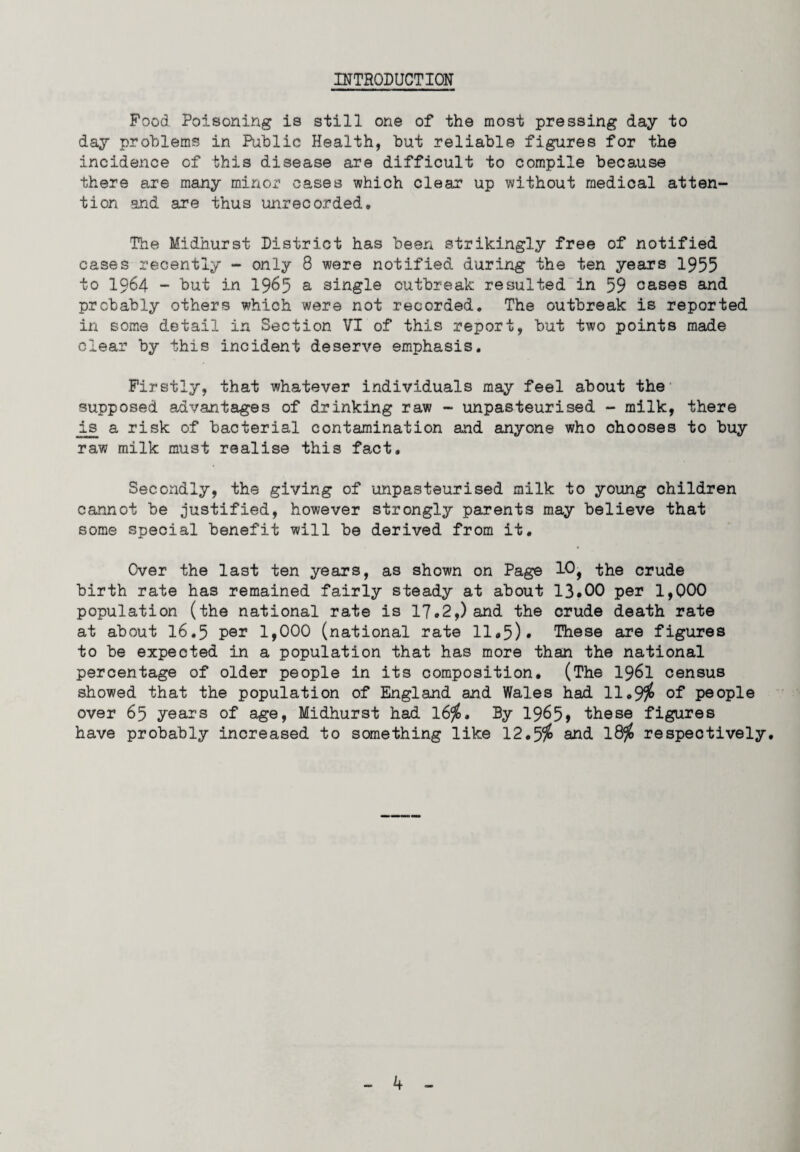 INTRODUCTION Food Poisoning is still one of the most pressing day to day problems in Public Health, but reliable figures for the incidence of this disease are difficult to compile because there are many minor cases which clear up without medical atten¬ tion and are thus unrecorded. The Midhurst District has been strikingly free of notified cases recently - only 8 were notified during the ten years 1955 to 1964 - but in 1965 a single outbreak resulted in 59 oases and probably others which were not recorded. The outbreak is reported in some detail in Section VI of this report, but two points made clear by this incident deserve emphasis. Firstly, that whatever individuals may feel about the' supposed advantages of drinking raw - unpasteurised - milk, there is a risk of bacterial contamination and anyone who chooses to buy raw milk must realise this fact. Secondly, the giving of unpasteurised milk to young children cannot be justified, however strongly parents may believe that some special benefit will be derived from it. Cver the last ten years, as shown on Page 10, the crude birth rate has remained fairly steady at about 13*00 per 1,Q00 population (the national rate is 17.2,) and the crude death rate at about 16*5 per 1,000 (national rate 11*5)* These are figures to be expected in a population that has more than the national percentage of older people in its composition. (The 1961 census showed that the population of England and Wales had 11.9$ of people over 65 years of age, Midhurst had 16$. By 19^5» these figures have probably increased to something like 12.5$ and. 18$ respectively.