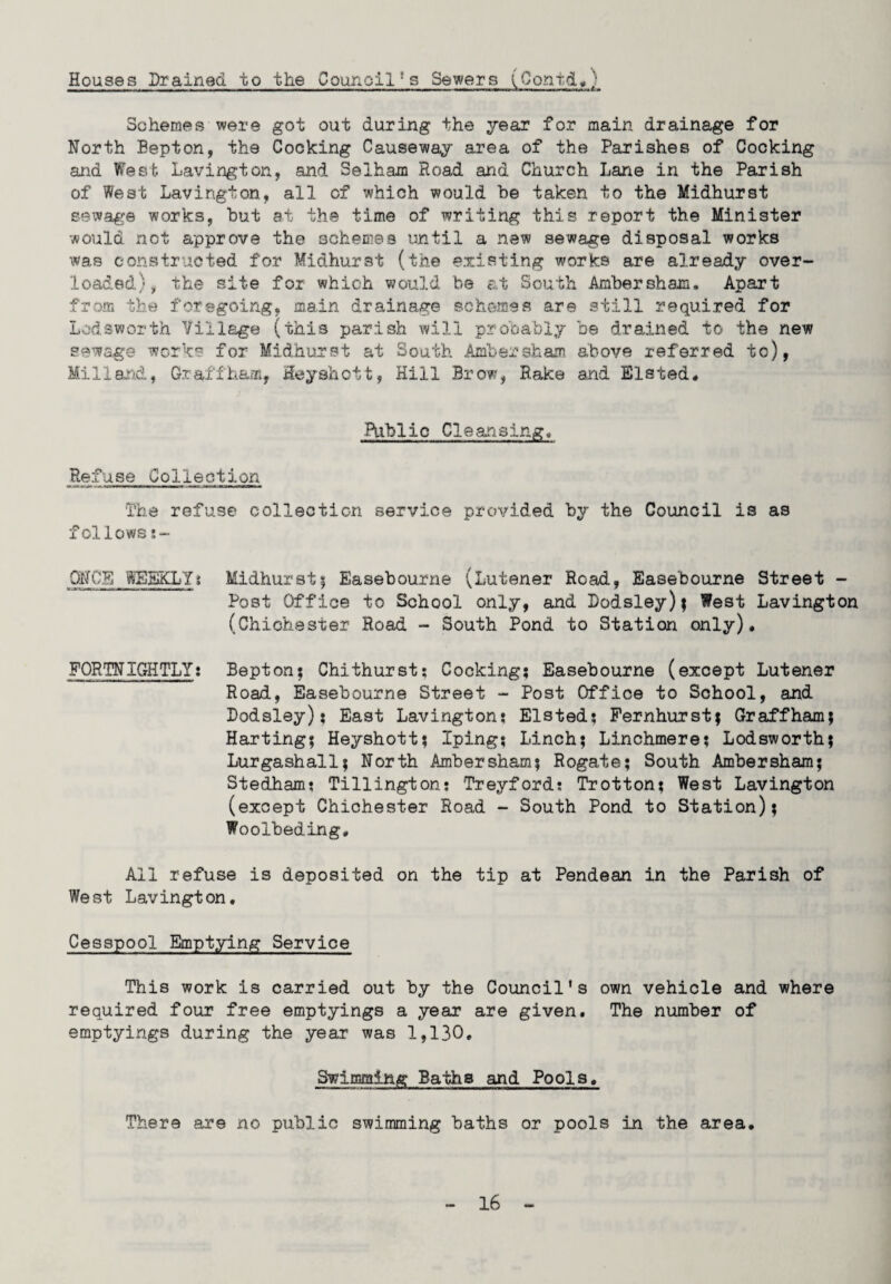 Houses Drained to the Council!s Sewers (Conti*) r-»ri -» it - n-t~- - -- - - --- - -- .—- ■■ —--t * Schemes were got out during the year for main drainage for North Eepton, the Cocking Causeway area of the Parishes of Cocking and West Lavington, and Selham Road and Church Lane in the Parish of West Lavington, all of which would be taken to the Midhurst sewage works, but at the time of writing this report the Minister would not approve the schemes until a new sewage disposal works was constructed for Midhurst (the existing works are already over¬ loaded), the site for which would be at South Ambersham. Apart from the foregoing, main drainage schemes are still required for Lodsworth Village (this parish will probably be drained to the new sewage works for Midhurst at South Ambersham above referred to), Milland, Gra,i fham, Heyshott, Hill Brow, Rake and Elsted* Public Cleansings Refuse Collection The refuse collection service provided by the Council is as f cllows ONCE WEEKLY t Midhurst ; Easebouxne (Lutener Road, Easebourne Street - Post Office to School only, and Dodsley)| West Lavington (Chichester Road - South Pond to Station only). FORTNIGHTLY: Bepton; Chithurst; Cocking; Easebourne (except Lutener Road, Easebourne Street - Post Office to School, and Dodsley); East Lavington: Elsted; Fernhurst; Graffham; Harting; Heyshott; Iping; Linch; Linchmere; Lodsworth? Lurgashall; North xAjnbersham; Rogate; South Ambersham; Stedham: Tillington: Treyford: Trotton; West Lavington (except Chichester Road - South Pond to Station); Woolbeding. All refuse is deposited on the tip at Pendean in the Parish of West Lavington. Cesspool Emptying Service This work is carried out by the Council’s own vehicle and where required four free emptyings a year are given. The number of emptyings during the year was 1,130. Swimming Baths and Pools. There are no public swimming baths or pools in the area.