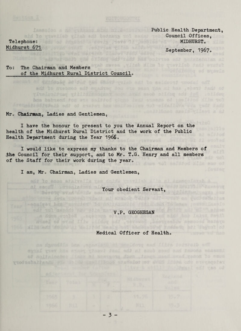 Telephones Midhurst 671 Public Health Department, Council Offices, MIDHURSTo September, 1967*. Tos The Chairman and Members of the Midhurst Rural District Council0 Mr0 Chairman, Ladies and Gentlemen, I have the honour to present to you the Annual Report on the health of the Midhurst Rural District and the work of the Public Health Department during the Year 1966» I would like to express my thanks to the Chairman and Members of ,£he Council for their support, and to Mr» T0G0 Henry and all members of the Staff for their work during the year0 I am, Mro Chairman, Ladies and Gentlemen, Your obedient Servant, VoP» GEOGHEGAN Medical Officer of Healths