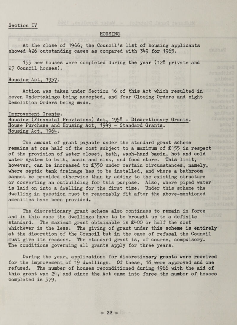 HOUSING At the close of 1966, the Council's list of housing applicants showed 426 outstanding cases as compared with 349 for 1965<> 133 new houses were completed during the year (128 private and 27 Council houses), Housing Act, 1937° Action was taken under Section 16 of this Act which resulted in seven Undertakings being accepted, and four Closing Orders and eight Demolition Orders being made<> Improvement GrantsP Housing (Financial Provisions) Act, 1938 - Discretionary Grants0 House Purchase and Housing Act, 1949 - Standard Grants, Housing Act, 19^4, The amount of grant payable under the standard grant scheme remains at one half of the cost subject to a maximum of £135 in respect of the provision of water closet, bath, wash-hand basin, hot and cold water system to bath, basin and sink, and food store0 This limit, however, can be increased to £350 under certain circumstances, namely, where septic tank drainage has to be installed, and where a bathroom cannot be provided otherwise than by adding to the existing structure or converting an outbuilding for this purpose. Also, where piped water is laid on into a dwelling for the first time. Under this scheme the dwelling in question must be reasonably fit after the above-mentioned amenities have been provided. The discretionary grant scheme also continues to remain in force and in this case the dwellings have to be brought up to a definite standard. The maximum grant obtainable is £400 or half the cost whichever is the less. The giving of grant under this scheme is entirely at the discretion of the Council but in the case of refusal the Council must give its reasons. The standard grant is, of course, compulsory. The conditions governing all grants apply for three years. During the year, applications for discretionary grants were received for the improvement of 19 dwellings. Of these, 18 were approved and one refused. The number of houses reconditioned during 1966 with the aid of this grant was 24, and since the Act came into force the number of houses completed is 579°