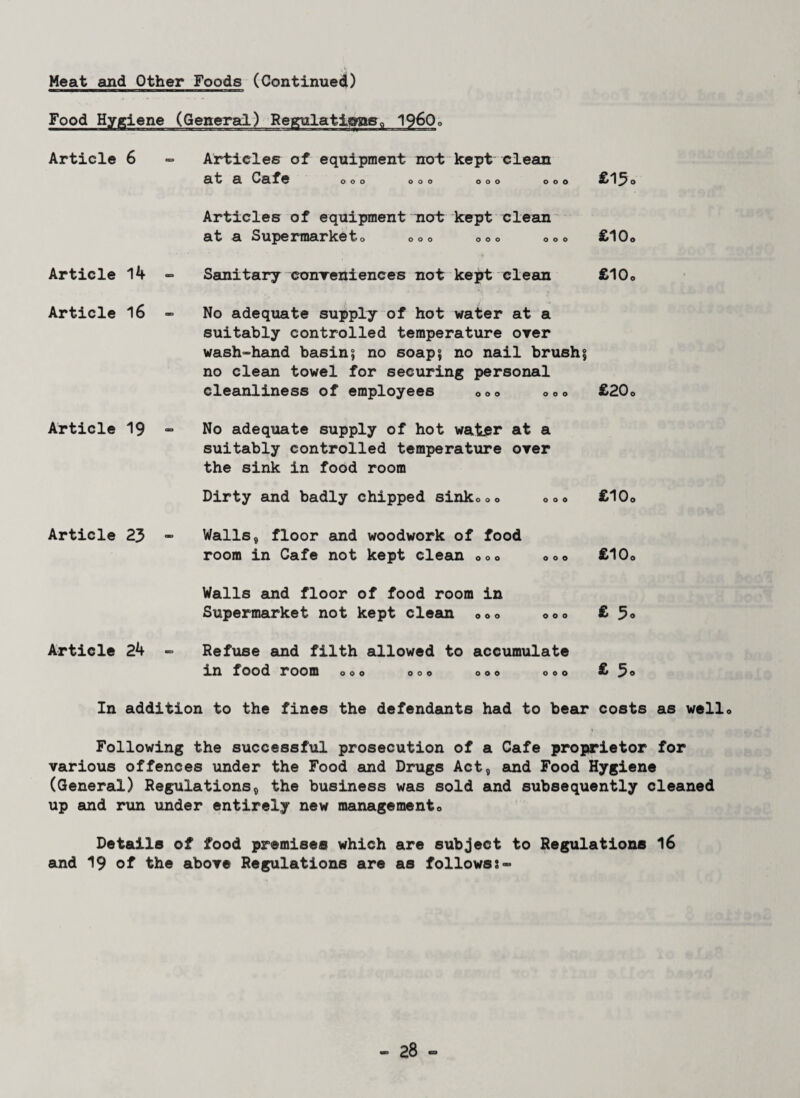Food Hygiene (General) Regulations I960© Article 6 Article 14 Article 16 Article 19 Article 23 Article 24 Articles of equipment not keptclean at a Cafe ooo ooo ooo © c £13o Articles of equipment not kept clean at a Supermarket© ©©© ©©© ©»© £10© Sanitary conveniences not kept clean £10© No adequate supply of hot water at a suitably controlled temperature over wash-hand basin5 no soap? no nail brush? no clean towel for securing personal cleanliness of employees ©©o ©©© £20© No adequate supply of hot water at a suitably controlled temperature over the sink in food room Dirty and badly chipped sink©©© ©»© £10© Walls, floor and woodwork of food room in Cafe not kept clean ©©© ©©© £10© Walls and floor of food room in Supermarket not kept clean ©©© ©©© £5® Refuse and filth allowed to accumulate in food room ooo ooo ooo ooo £3° In addition to the fines the defendants had to bear costs as well© Following the successful prosecution of a Cafe proprietor for various offences under the Food and Drugs Act, and Food Hygiene (General) Regulations, the business was sold and subsequently cleaned up and run under entirely new management© Details of food premises which are subject to Regulations 16 and 19 of the above Regulations are as followsj-