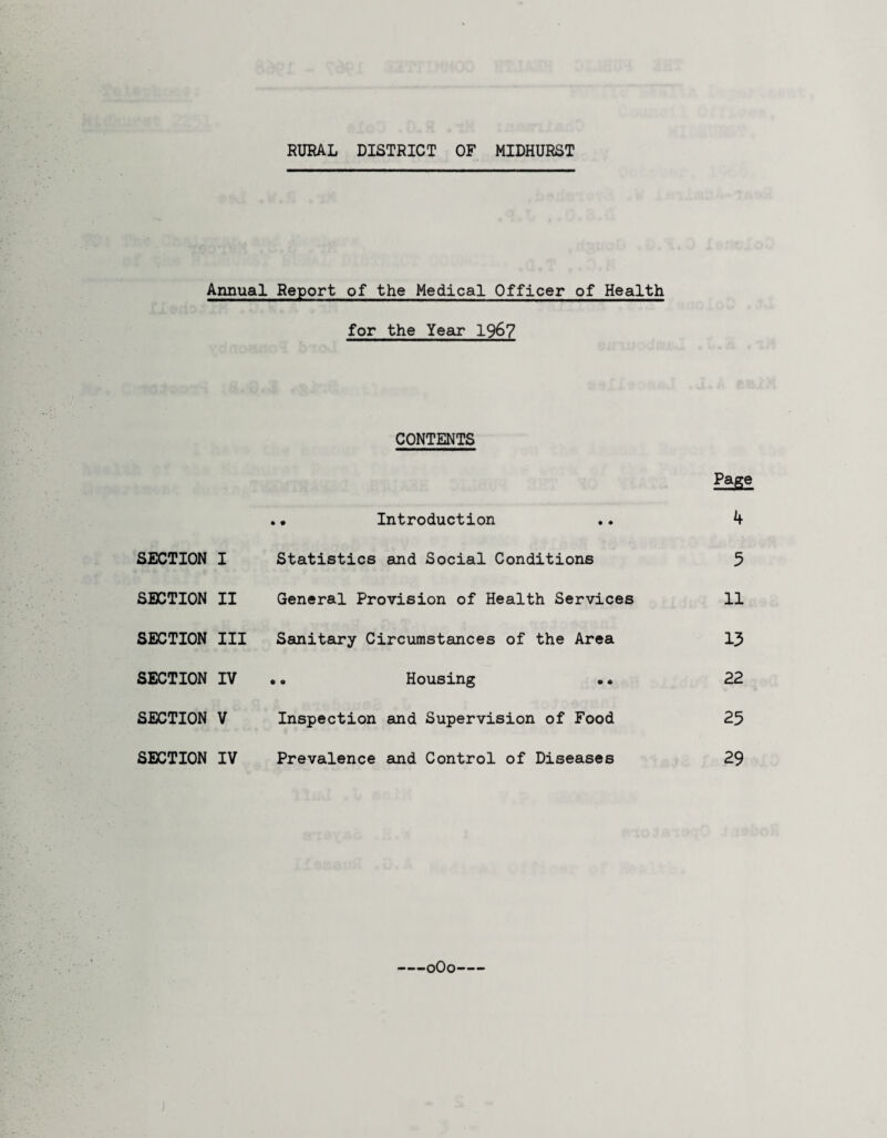 RURAL DISTRICT OF MIDHURST Annual Report of the Medical Officer of Health for the Year 196? CONTENTS SECTION I SECTION II SECTION III SECTION IV SECTION V SECTION IV • Introduction Statistics and Social Conditions General Provision of Health Services Sanitary Circumstances of the Area Housing Inspection and Supervision of Food Prevalence and Control of Diseases Page 4 5 11 13 22 25 29 -oOo-