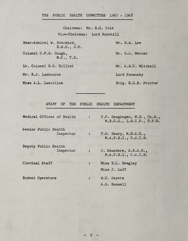 r THE PUBLIC HEALTH COMMITTEE 196? - 1968 Chairman: Mr, R.G. Cole Vice-Chairman: Rear-Admiral W. Evershed, D.S.0., J.P« Colonel C.F.G. Gough, M.C., T.D. Lt. Colonel E.G. Hollist Mr. E.J. Lambourne Miss A.L. Lascelles Lord Rosehill Mr. R.W. Lee Mr. G.S. Mercer Mr. A.W.C. Mitchell Lord Ponsonby Brig. E.G.B. Proctor STAFF OF THE PUBLIC HEALTH DEPARTMENT Medical Officer of Health • • V.P. Geoghegan, M.D., Ch.B., M.R.C.b., L.R.C,P., D.P.H. Senior Public Health Inspector m • T.G. Henry, M.R.S.H., M.A.P.H.I., C.S.I.B. Deputy Public Health Inspector • 0 J. Saunders, A.R.S.H., M.A.P.H.I., C.S.I.B. Clerical Staff « 0 Miss B.L. Beagley Miss J. Luff Rodent Operators 0 • W.H. Sayers A.G. Russell