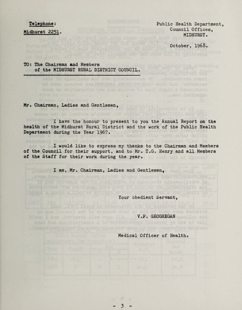 Telephone: Midhurst 2251. Public Health Department, Council Offices, MIDHURST. October, 1968. TO: The Chairman and Members of the MIDHURST RURAL DISTRICT COUNCIL. Mr. Chairman, Ladies and Gentlemen, I have the honour to present to you the Annual Report on the health of the Midhurst Rural District and the work of the Public Health Department during the Year 1967* I would like to express my thanks to the Chairman and Members of the Council for their support, and to Mr. T.G. Henry and all Members of the Staff for their work during the year. I am, Mr. Chairman, Ladies and Gentlemen, Your obedient Servant, V.P. GEOGHEGAN Medical Officer of Health.