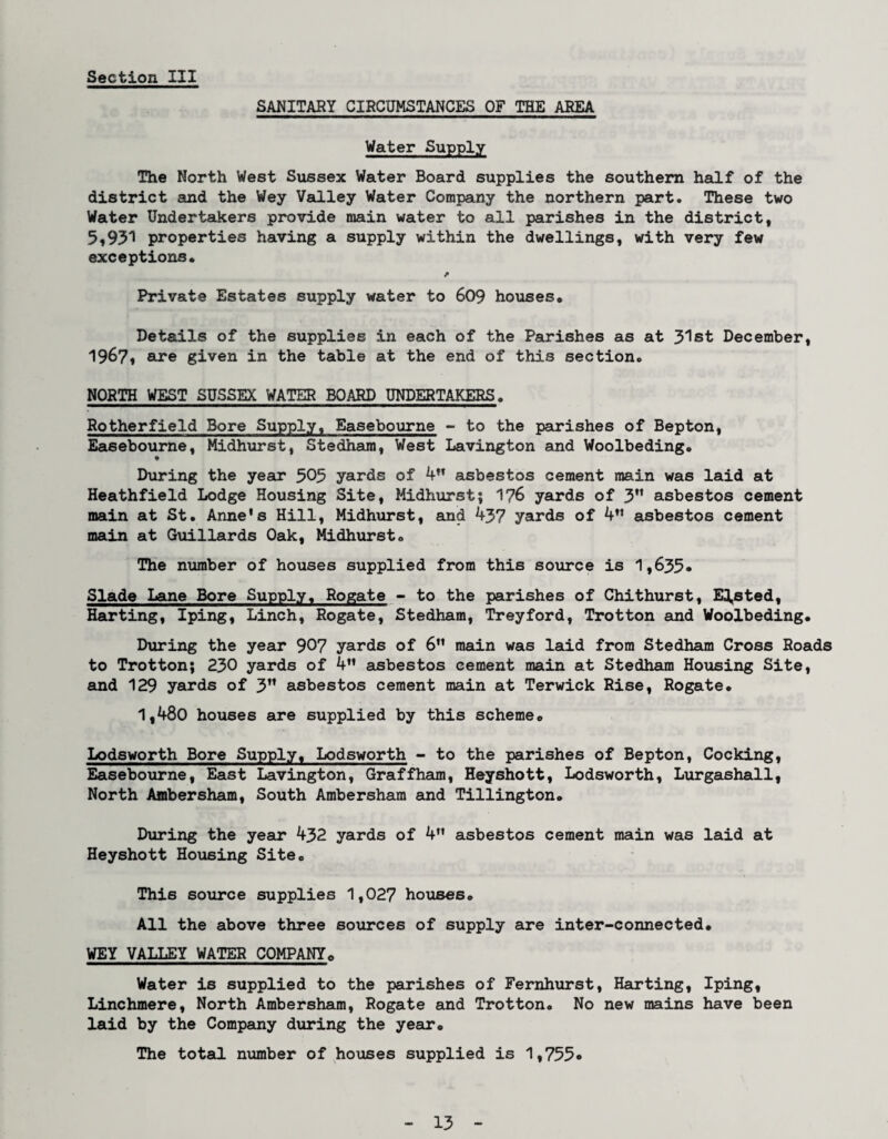 SANITARY CIRCUMSTANCES OF THE AREA Water Supply The North West Sussex Water Board supplies the southern half of the district and the Wey Valley Water Company the northern part. These two Water Undertakers provide main water to all parishes in the district, 5,931 properties having a supply within the dwellings, with very few exceptions* Private Estates supply water to 609 houses. Details of the supplies in each of the Parishes as at 31st December, 1967, are given in the table at the end of this section, NORTH WEST SUSSEX WATER BOARD UNDERTAKERS, Rotherfield Bore Supply, Easebourne - to the parishes of Bepton, Easebourne, Midhurst, Stedham, West Lavington and Woolbeding, During the year 505 yards of 4n asbestos cement main was laid at Heathfield Lodge Housing Site, Midhurst; 176 yards of 3” asbestos cement main at St. Anne's Hill, Midhurst, and 437 yards of 4 asbestos cement main at Guillards Oak, Midhurst, The number of houses supplied from this source is 1,635* Slade Lane Bore Supply, Rogate - to the parishes of Chithurst, E^sted, Harting, Iping, Linch, Rogate, Stedham, Treyford, Trotton and Woolbeding. During the year 907 yards of 6 main was laid from Stedham Cross Roads to Trotton; 230 yards of 4” asbestos cement main at Stedham Housing Site, and 129 yards of 3” asbestos cement main at Terwick Rise, Rogate* 1,480 houses are supplied by this scheme* Lodsworth Bore Supply, Lodsworth - to the parishes of Bepton, Cocking, Easebourne, East Lavington, Graffham, Heyshott, Lodsworth, Lurgashall, North Ambersham, South Ambersham and Tillington. During the year 432 yards of 4 asbestos cement main was laid at Heyshott Housing Site* This source supplies 1,027 houses* All the above three sources of supply are inter-connected* WEY VALLEY WATER COMPANY* Water is supplied to the parishes of Fernhurst, Harting, Iping, Linchmere, North Ambersham, Rogate and Trotton* No new mains have been laid by the Company during the year* The total number of houses supplied is 1,755*
