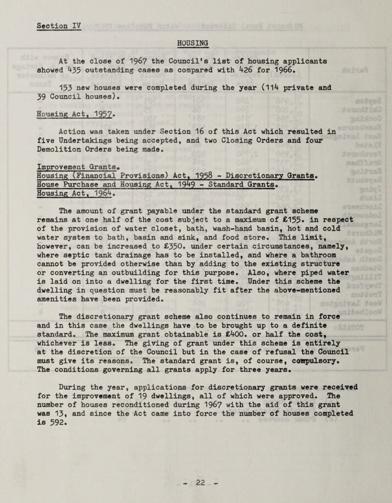 HOUSING At the close of 1967 the Council’s list of housing applicants showed 435 outstanding cases as compared with 426 for 1966. 153 new houses were completed during the year (114 private and 39 Council houses). Housing Act. 1957» Action was taken under Section 16 of this Act which resulted in five Undertakings being accepted, and two Closing Orders and four Demolition Orders being made. Improvement Grants„ Housing (Financial Provisions) Act. 1938 - Discretionary Grants. House Purchase and Housing Act, 194-9 - Standard Grants. Housing Act, 19^4. The amount of grant payable under the standard grant scheme remains at one half of the cost subject to a maximum of £155* in respect of the provision of water closet, bath, wash-hand basin, hot and cold water system to bath, basin and sink, and food store. This limit, however, can be increased to £350. under certain circumstances, namely, where septic tank drainage has to be installed, and where a bathroom cannot be provided otherwise than by adding to the existing structure or converting an outbuilding for this purpose. Also, where piped water is laid on into a dwelling for the first time. Under this scheme the dwelling in question must be reasonably fit after the above-mentioned amenities have been provided. The discretionary grant scheme also continues to remain in force and in this case the dwellings have to be brought up to a definite standard. The maximum grant obtainable is £400. or half the cost, whichever is less. The giving of grant under this scheme is entirely at the discretion of the Council but in the case of refusal the Council must give its reasons. The standard grant is, of course, compulsory. The conditions governing all grants apply for three years. During the year, applications for discretionary grants were received for the improvement of 19 dwellings, all of which were approved. The number of houses reconditioned during 196? with the aid of this grant was 13, and since the Act came into force the number of houses completed is 592.